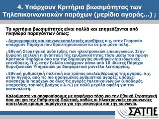 4. Υπάρχουν Κριτήρια βιωσιμότητας των Τηλεπικοινωνιακών παρόχων (μερίδιο αγοράς…)  ; Τα κριτήρια βιωσιμότητας είναι πολλά και επηρεάζονται από πληθώρα παραγόντων όπως: ●  Δημογραφικές και κοινωνικοπολιτικές συνθήκες  π.χ. στην Γερμανία  υπάρχουν Πάροχοι που δραστηριοποιούνται σε μία μόνο πόλη. ●  Εθνική Στρατηγική ανάπτυξης των ηλεκτρονικών επικοινωνιών. Στην Ευρώπη επελέγη η ανάπτυξη της ερυζωνικότητας τόσο μέσω του πρώην Κρατικού Παρόχου όσο και της δημιουργίας συνθηκών για ιδιωτικές επενδύσεις. Π.χ. στην Γαλλία υπάρχουν πάνω από 10 ιδιώτες Πάροχοι Ευρυζωνικών Υπηρεσιών με διαφορετικά μοντέλα λειτουργίας. ●  Εθνική ρυθμιστική πολιτική και τρόπος απελευθέρωσης της αγοράς. π.χ. στην Αγγλία, από τις πιο προηγμένες ρυθμιστικά αγορές, υπάρχει πανσπερμία παρόχων σε όλες τις αγορές τηλεπικοινωνιών (υποδομές, υπηρεσίες, τοπικός βρόχος κ.λ.π.) με πολύ μεγάλα οφέλη για τον καταναλωτή. Καλούμαστε να αποφασίσουμε με σαφήνεια τόσο για την Εθνική Στρατηγική όσο και για την Ρυθμιστική Πολιτική, καθώς οι Ηλεκτρονικές επικοινωνίες αποτελούν κρίσιμο παράγοντα για την οικονομία και την κοινωνία. 