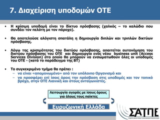7. Διαχείριση υποδομών ΟΤΕ  Η κρίσιμη υποδομή είναι το δίκτυο πρόσβασης (χαλκός – το καλώδιο που συνδέει τον πελάτη με τον πάροχο).  Θα αποτελούσε αλόγιστη σπατάλη η δημιουργία διπλών και τριπλών δικτύων πρόσβασης.  Λόγω της κρισιμότητας του δικτύου πρόσβασης, απαιτείται αυτονόμηση του δικτύου πρόσβασης του ΟΤΕ  και δημιουργία ενός νέου  business unit  ( Access Services Division ) στο οποίο θα μπορούν να ενσωματωθούν όλες οι υποδομές του ΟΤΕ - (κατά το παράδειγμα της ΒΤ)  Το συγκεκριμένο τμήμα θα πρέπει  :  να είναι «απομονωμένο» από τον υπόλοιπο Οργανισμό και  να προσφέρει επί ίσοις όροις την πρόσβαση στις υποδομές και τον τοπικό βρόχο, στην ΟΤΕ Λιανική και στους ανταγωνιστές. Λειτουργία αγοράς με ίσους όρους  για όλους τους παίκτες Ευρυζωνική Ελλάδα 