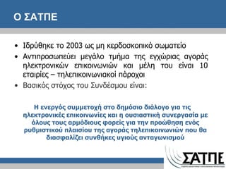 O  ΣΑΤΠΕ  Ιδρύθηκε το 2003 ως μη κερδοσκοπικό σωματείο Αντιπροσωπεύει μεγάλο τμήμα της εγχώριας αγοράς ηλεκτρονικών επικοινωνιών και μέλη του είναι 10 εταιρίες – τηλεπικοινωνιακοί πάροχοι Βασικός στόχος του Συνδέσμου είναι: Η ενεργός  συμμετοχή στο δημόσιο διάλογο για τις ηλεκτρονικές επικοινωνίες και  η  ουσιαστική συνεργασία με όλους τους αρμόδιους φορείς για την προώθηση ενός ρυθμιστικού πλαισίου της αγοράς τηλεπικοινωνιών που θα διασφαλίζει συνθήκες υγιούς ανταγωνισμού 
