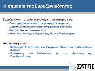 Η σημασία της Ευρυζωνικότητας Ευρυζωνικότητα είναι τεχνολογική καινοτομία που: Υποστηρίζει πρωτοπόρες εφαρμογές και υπηρεσίες Συμβάλλει στη συρρίκνωση του ψηφιακού χάσματος Ενισχύει την κοινωνική συνοχή  Δύναται να επιτύχει ενίσχυση της Ελληνικής οικονομίας Αναγκαιότητα για : Καθορισμό Στρατηγικής και Ενεργειών Όλων των εμπλεκομένων φορέων Επιτάχυνση των διαδικασιών για την εξάπλωση της Ευρυζωνικότητας 