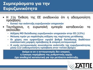 Συμπεράσματα για την Ευρυζωνικότητα Η 11η Έκθεση της ΕΕ αναδεικνύει ότι η αδεσμοποίητη πρόσβαση: Ευνοεί την ανάπτυξη ευρυζωνικών υπηρεσιών Ταυτόχρονα, η ευρωπαϊκή εμπειρία καταδεικνύει τα ακόλουθα: Αύξηση ΜΟ διείσδυσης ευρυζωνικών υπηρεσιών στην ΕΕ (12%) Μείωση τιμών με παράλληλη αύξηση της ταχύτητας μετάδοσης Οι χώρες που εμφανίζουν υψηλό βαθμό διείσδυσης διαθέτουν εναλλακτικές μορφές πρόσβασης & επαρκή ανταγωνισμό Ο υγιής ανταγωνισμός συνεπάγεται ανάπτυξη της ευρυζωνικότητας μέσω  LLU  (αδεσμοποίητη πρόσβαση στον τοπικό βρόχο) Ακόμα κι αν ο ανταγωνισμός δεν επαρκεί,  η έγκαιρη παρέμβαση της ρυθμιστικής αρχής  έχει αποδεχτεί καταλυτική για την μετέπειτα ανάπτυξη. 