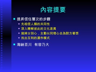 內容提要 提昇信任層次的步驟 先相信人類的共同性 深入瞭解彼此的文化差異 拋掉分別心，主動以同理心去為對方著想 找出互利的運作模式 海納百川  有容乃大 
