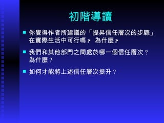 初階導讀 你覺得作者所建議的 「 提昇信任層次的步驟 」 在實際生活中可行嗎 ?  為什麼 ? 我們和其他部門之間處於哪一個信任層次 ?  為什麼 ? 如何才能將上述信任層次提升 ?  