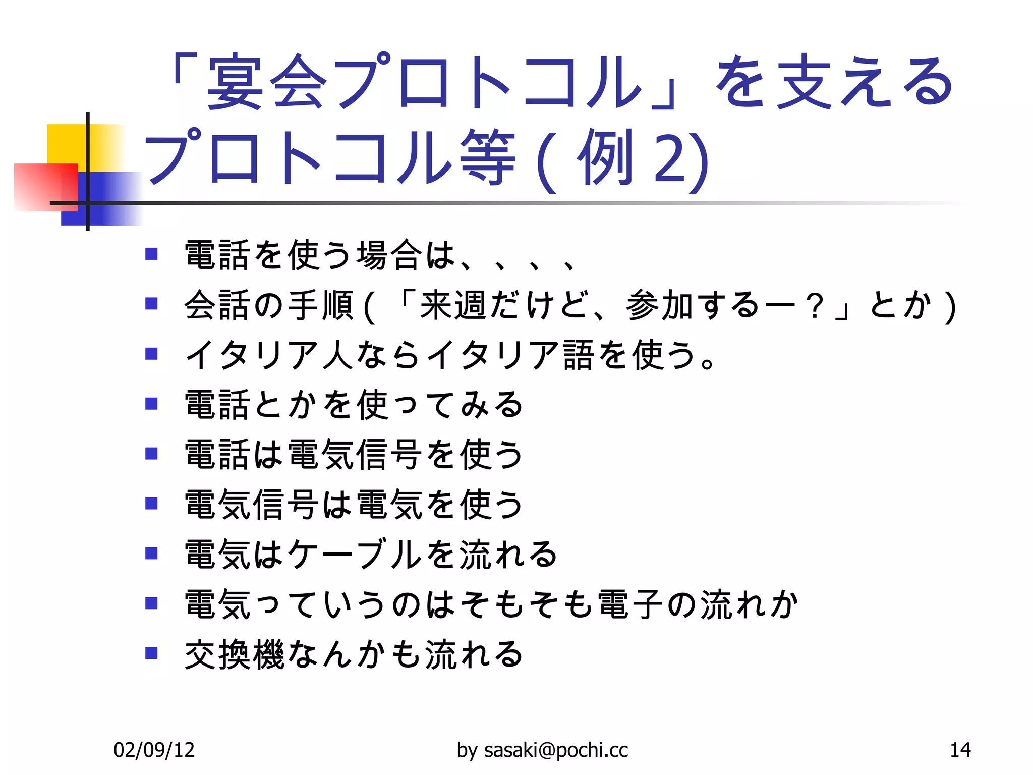 「宴会プロトコル」を支えるプロトコル等 ( 例 2) 電話を使う場合は、、、、 会話の手順 ( 「来週だけど、参加するー？」とか ) イタリア人ならイタリア語を使う。 電話とかを使ってみる 電話は電気信号を使う 電気信号は電気を使う 電気はケーブルを流れる 電気っていうのはそもそも電子の流れか 交換機なんかも流れる 