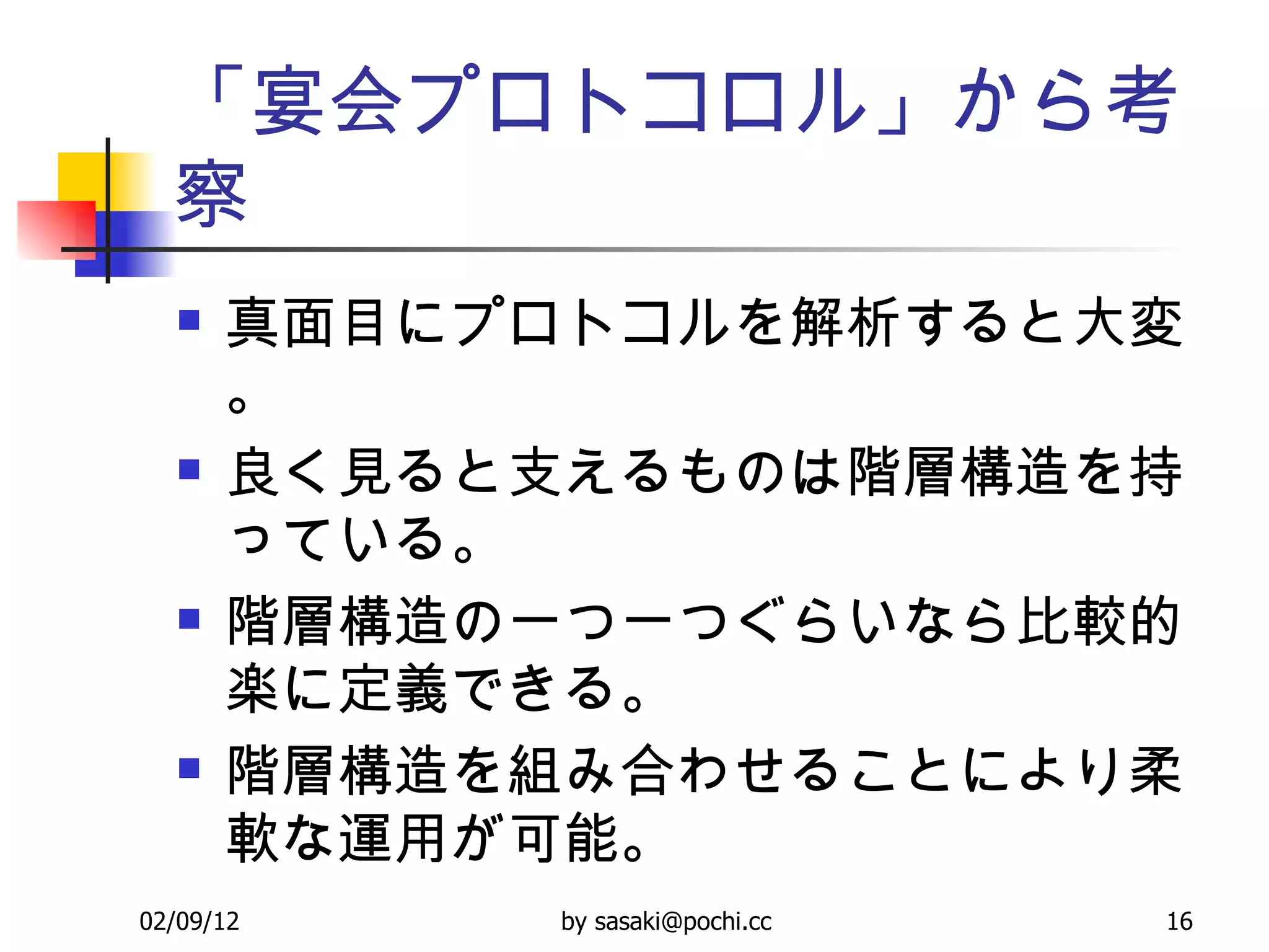 「宴会プロトコロル」から考察 真面目にプロトコルを解析すると大変。 良く見ると支えるものは階層構造を持っている。 階層構造の一つ一つぐらいなら比較的楽に定義できる。 階層構造を組み合わせることにより柔軟な運用が可能。 