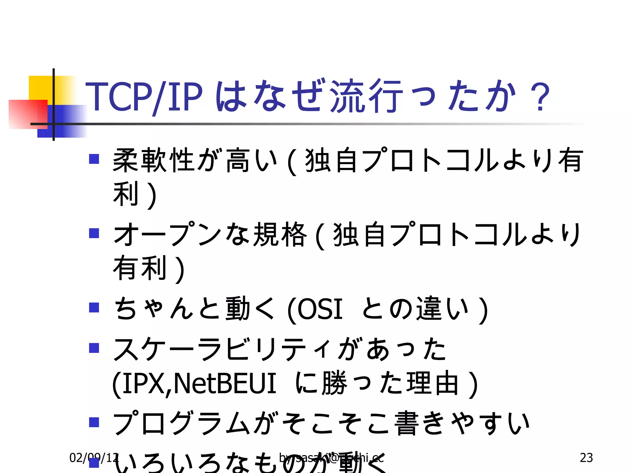 TCP/IP はなぜ流行ったか？ 柔軟性が高い ( 独自プロトコルより有利 ) オープンな規格 ( 独自プロトコルより有利 ) ちゃんと動く (OSI  との違い ) スケーラビリティがあった (IPX,NetBEUI  に勝った理由 ) プログラムがそこそこ書きやすい いろいろなものが動く 