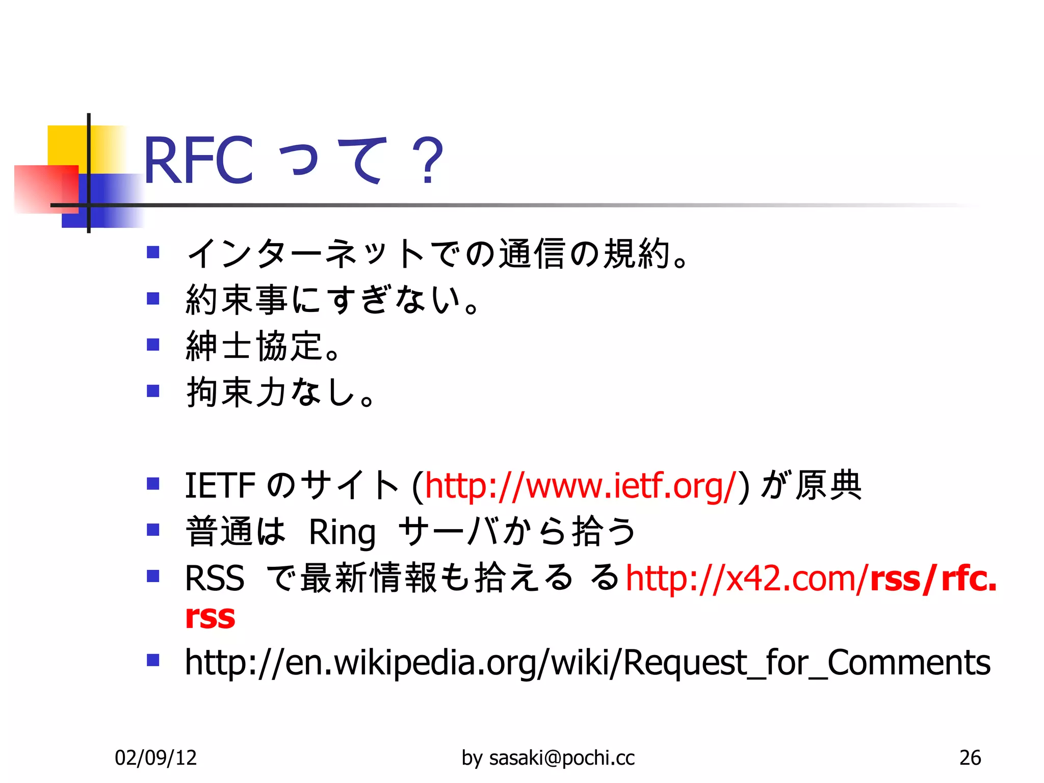 RFC って？ インターネットでの通信の規約。 約束事にすぎない。 紳士協定。 拘束力なし。 IETF のサイト ( http://www. ietf .org/ ) が原典 普通は  Ring  サーバから拾う RSS  で最新情報も拾える     http://x42.com/ rss / rfc . rss http://en.wikipedia.org/wiki/Request_for_Comments 