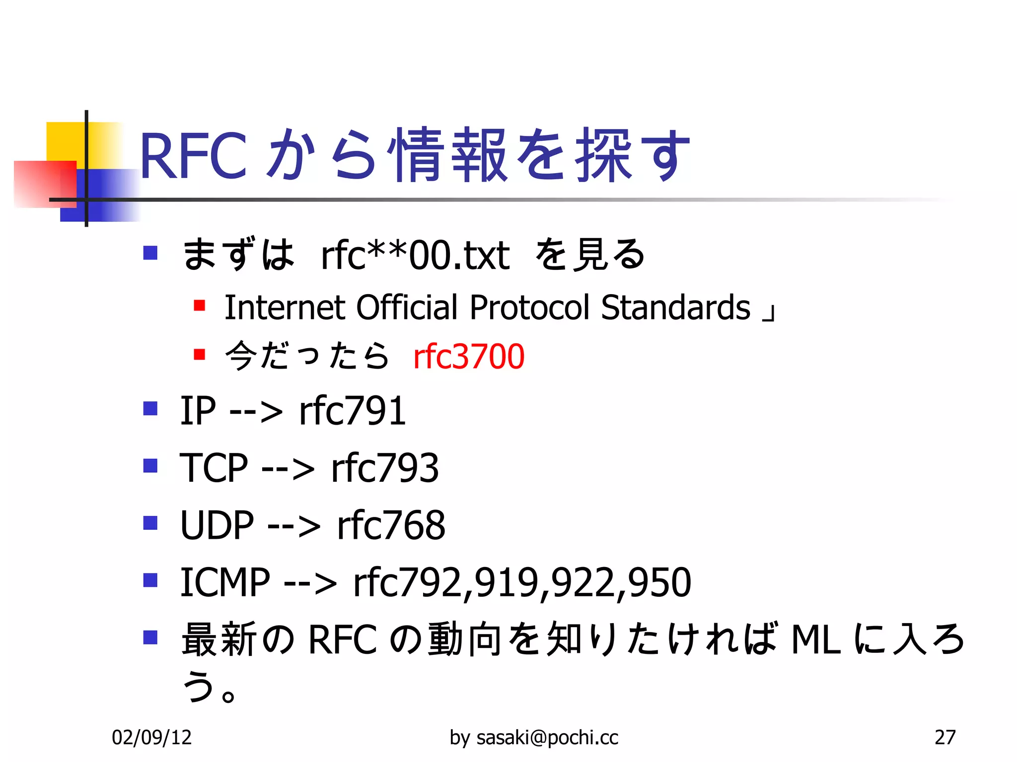 RFC から情報を探す まずは  rfc**00.txt  を見る Internet Official Protocol Standards 」 今だったら  rfc 3700 IP --> rfc791 TCP --> rfc793 UDP --> rfc768 ICMP --> rfc792,919,922,950 最新の RFC の動向を知りたければ ML に入ろう。 
