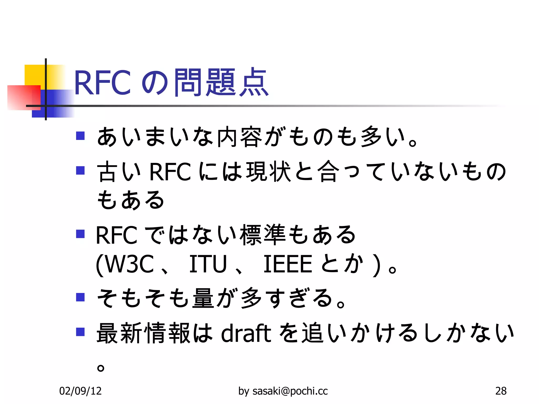 RFC の問題点 あいまいな内容がものも多い。 古い RFC には現状と合っていないものもある RFC ではない標準もある (W3C 、 ITU 、 IEEE とか ) 。 そもそも量が多すぎる。 最新情報は draft を追いかけるしかない。 