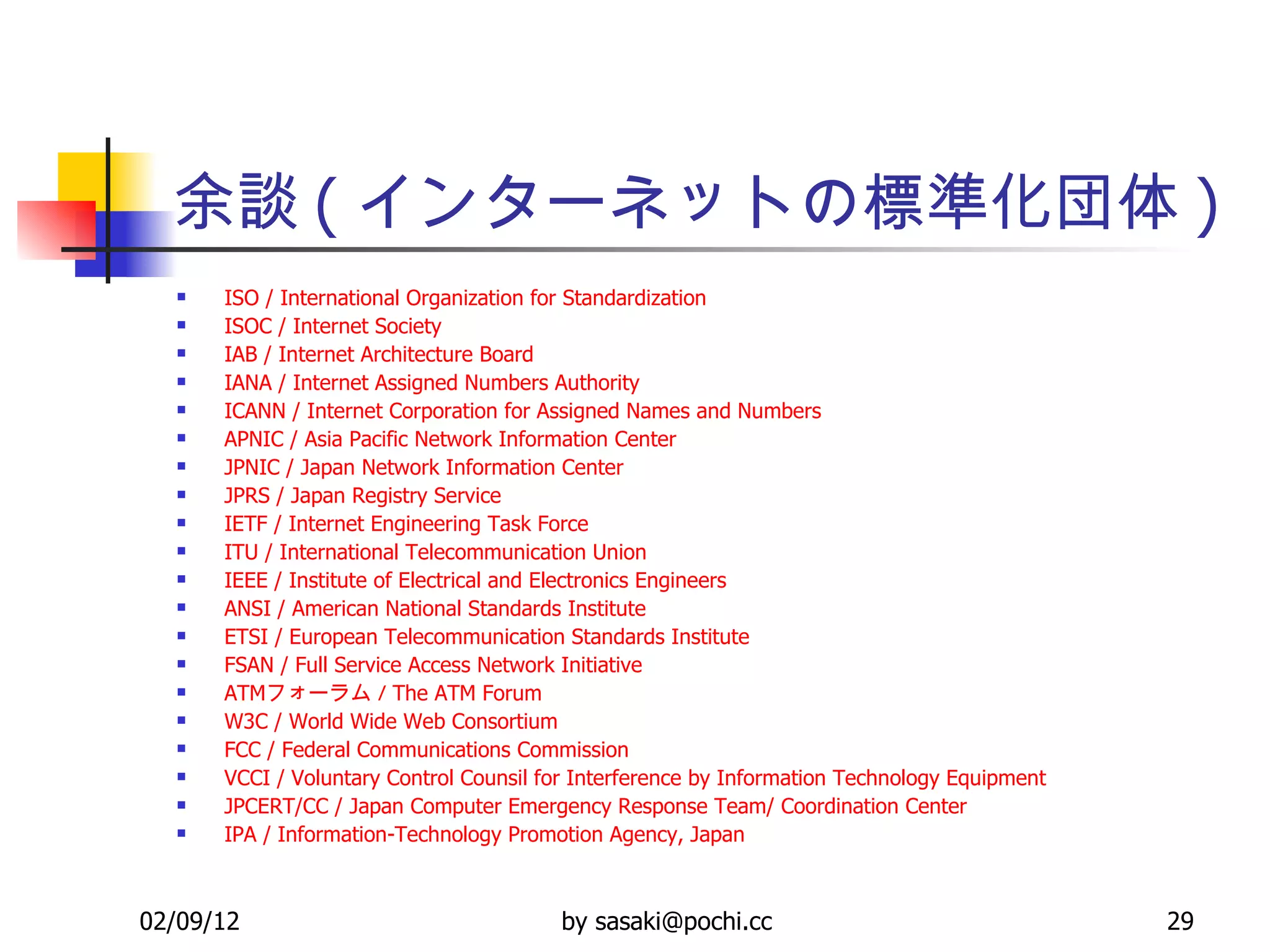 余談 ( インターネットの標準化団体 ) ISO / International Organization for Standardization   ISOC / Internet Society   IAB / Internet Architecture Board   IANA / Internet Assigned Numbers Authority   ICANN / Internet Corporation for Assigned Names and Numbers   APNIC / Asia Pacific Network Information Center   JPNIC / Japan Network Information Center   JPRS / Japan Registry Service   IETF / Internet Engineering Task Force   ITU / International Telecommunication Union   IEEE / Institute of Electrical and Electronics Engineers   ANSI / American National Standards Institute   ETSI / European Telecommunication Standards Institute   FSAN / Full Service Access Network Initiative   ATM フォーラム /  The ATM Forum   W3C / World Wide Web Consortium   FCC / Federal Communications Commission   VCCI / Voluntary Control  Counsil  for Interference by Information Technology Equipment   JPCERT/CC / Japan Computer Emergency Response Team/ Coordination Center   IPA / Information-Technology Promotion Agency, Japan   