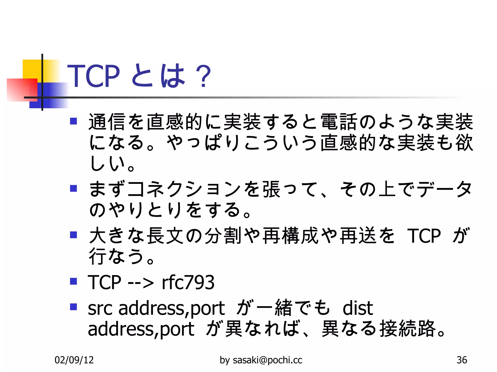 TCP とは？ 通信を直感的に実装すると電話のような実装になる。やっぱりこういう直感的な実装も欲しい。 まずコネクションを張って、その上でデータのやりとりをする。 大きな長文の分割や再構成や再送を  TCP  が行なう。 TCP --> rfc793 src address,port  が一緒でも  dist address,port  が異なれば、異なる接続路。 