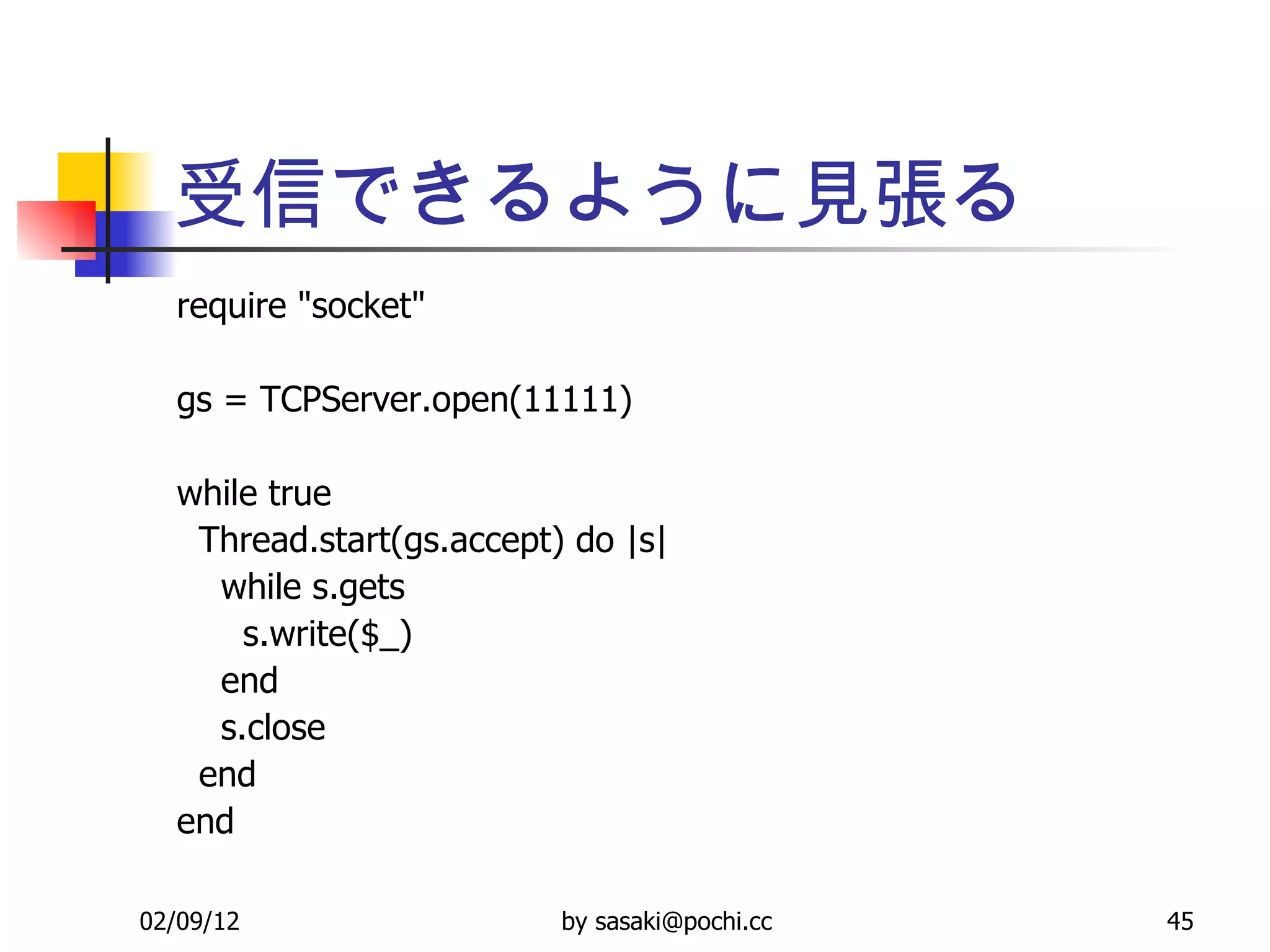 受信できるように見張る require &quot;socket&quot; gs = TCPServer.open(11111) while true Thread.start(gs.accept) do |s| while s.gets s.write($_) end s.close end end 