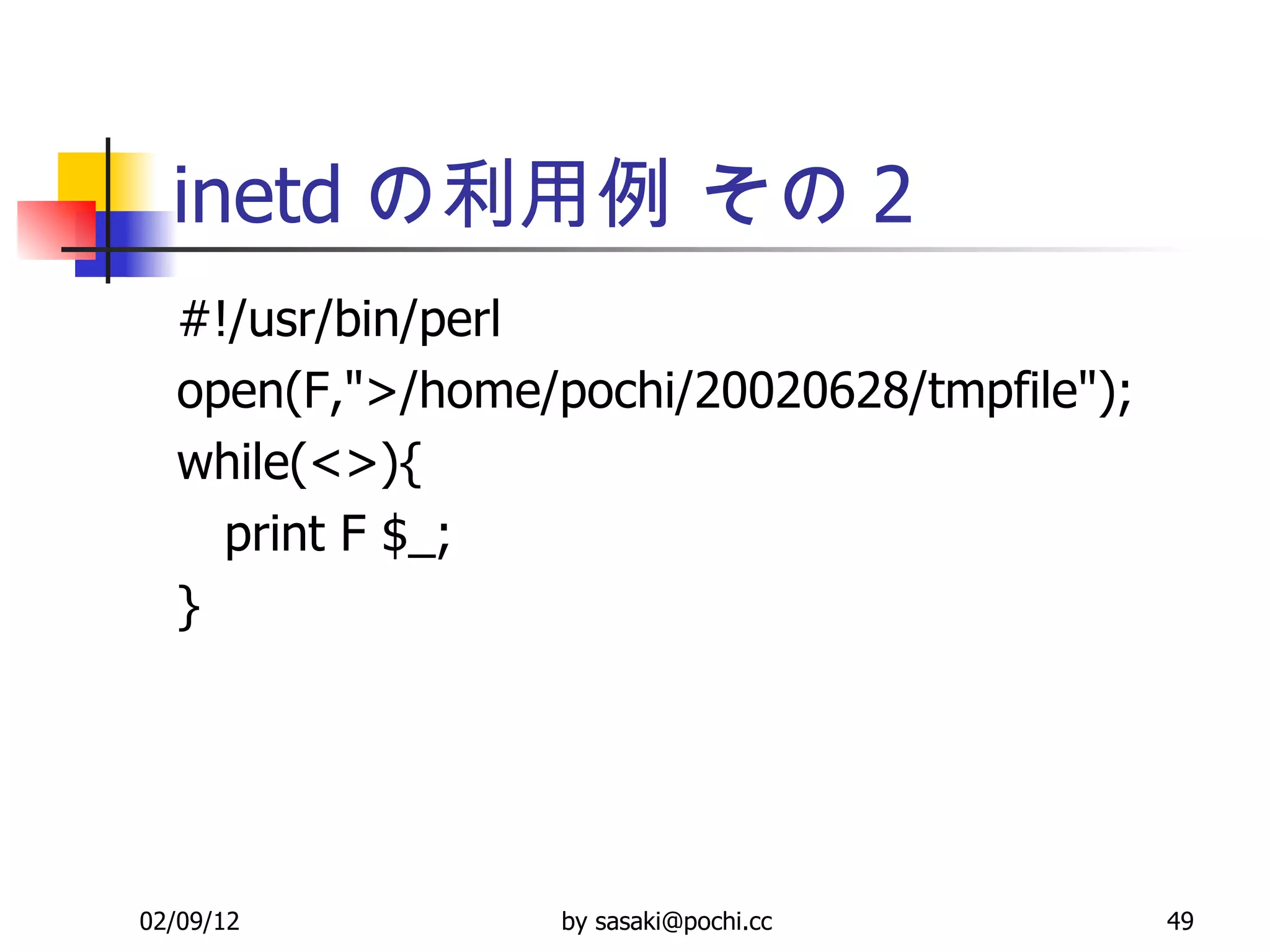 inetd の利用例 その 2 #!/usr/bin/perl open(F,&quot;>/home/pochi/20020628/tmpfile&quot;); while(<>){ print F $_; } 