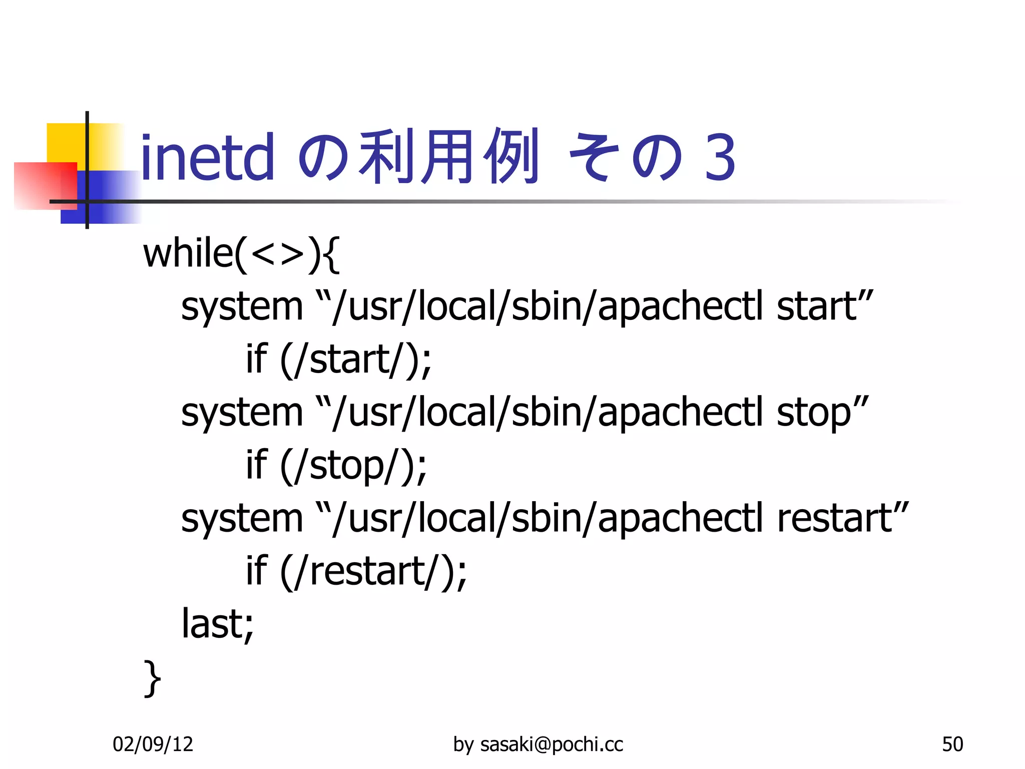 inetd の利用例 その 3 while(<>){ system “/usr/local/sbin/apachectl start” if (/start/);  system “/usr/local/sbin/apachectl stop”  if (/stop/);  system “/usr/local/sbin/apachectl restart”  if (/restart/);  last; } 