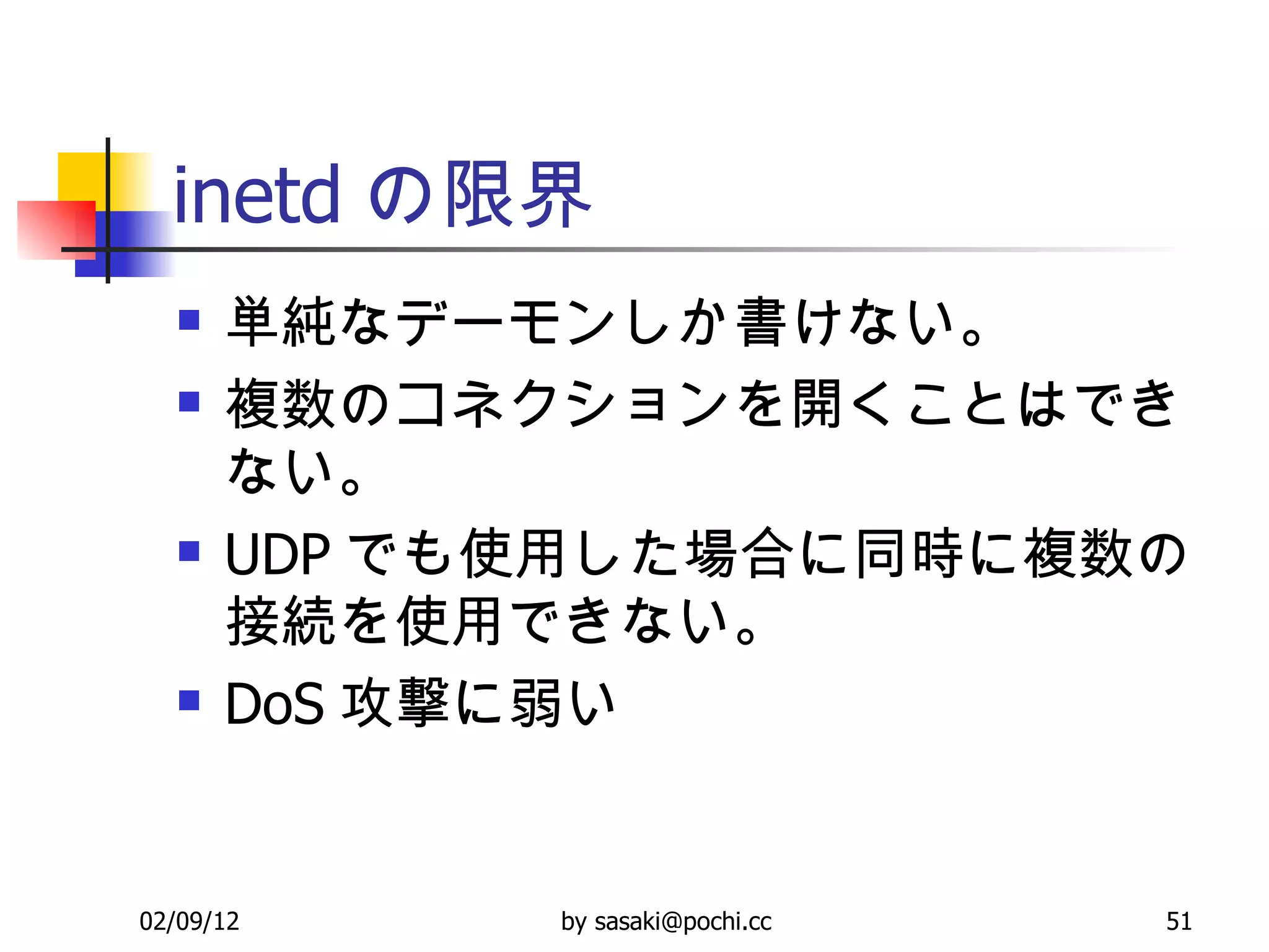 inetd の限界 単純なデーモンしか書けない。 複数のコネクションを開くことはできない。 UDP でも使用した場合に同時に複数の接続を使用できない。 DoS 攻撃に弱い 