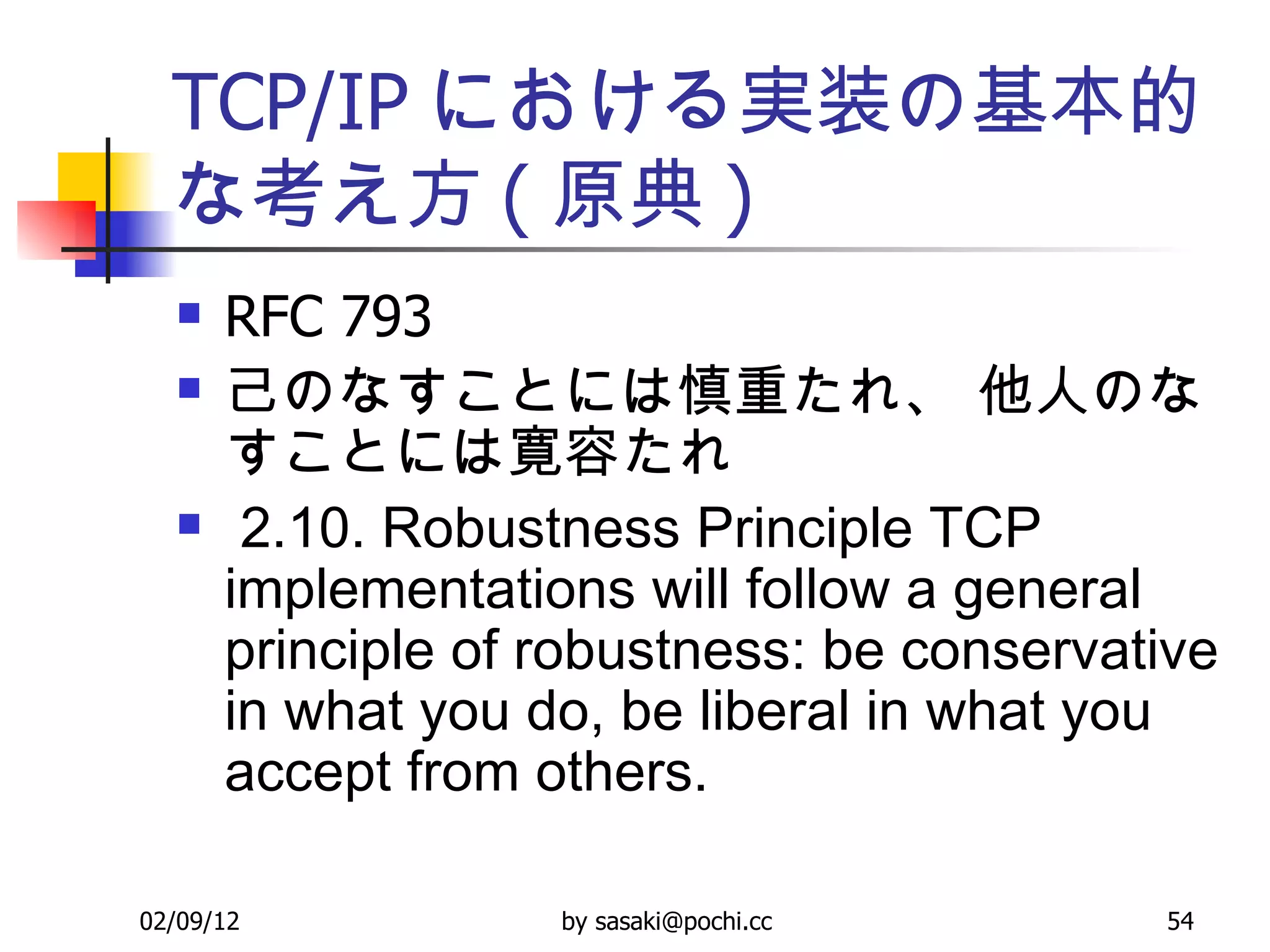 TCP/IP における実装の基本的な考え方 ( 原典 ) RFC 793  己のなすことには慎重たれ、 他人のなすことには寛容たれ 2.10. Robustness Principle TCP implementations will follow a general principle of robustness: be conservative in what you do, be liberal in what you accept from others.   