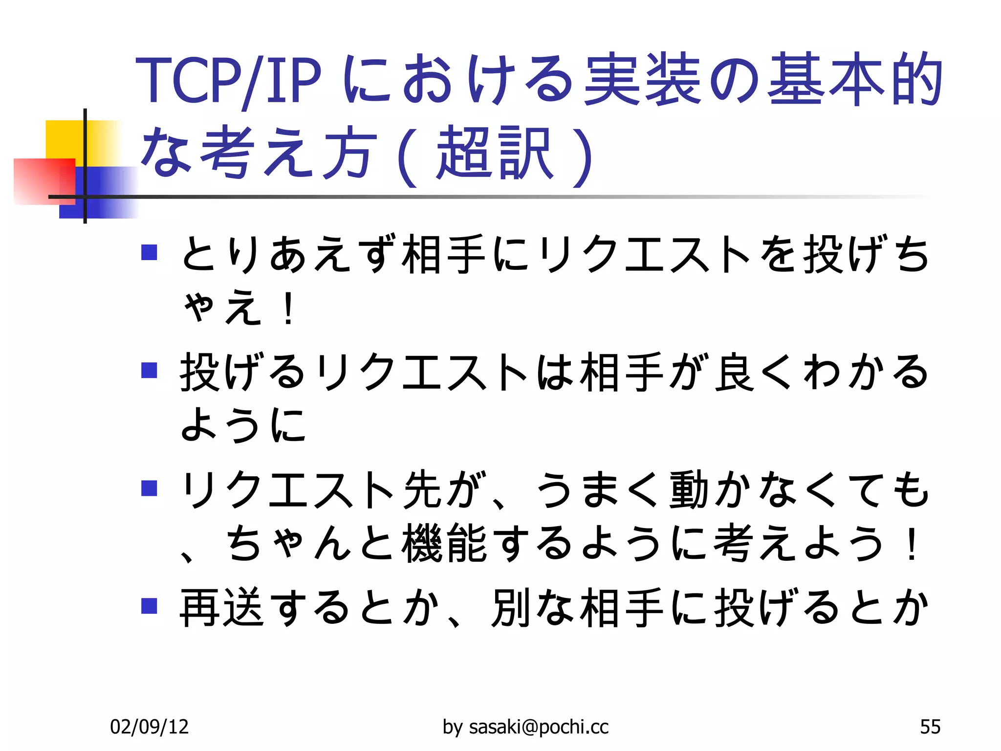 TCP/IP における実装の基本的な考え方 ( 超訳 ) とりあえず相手にリクエストを投げちゃえ！  投げるリクエストは相手が良くわかるように リクエスト先が、うまく動かなくても、ちゃんと機能するように考えよう！ 再送するとか、別な相手に投げるとか 