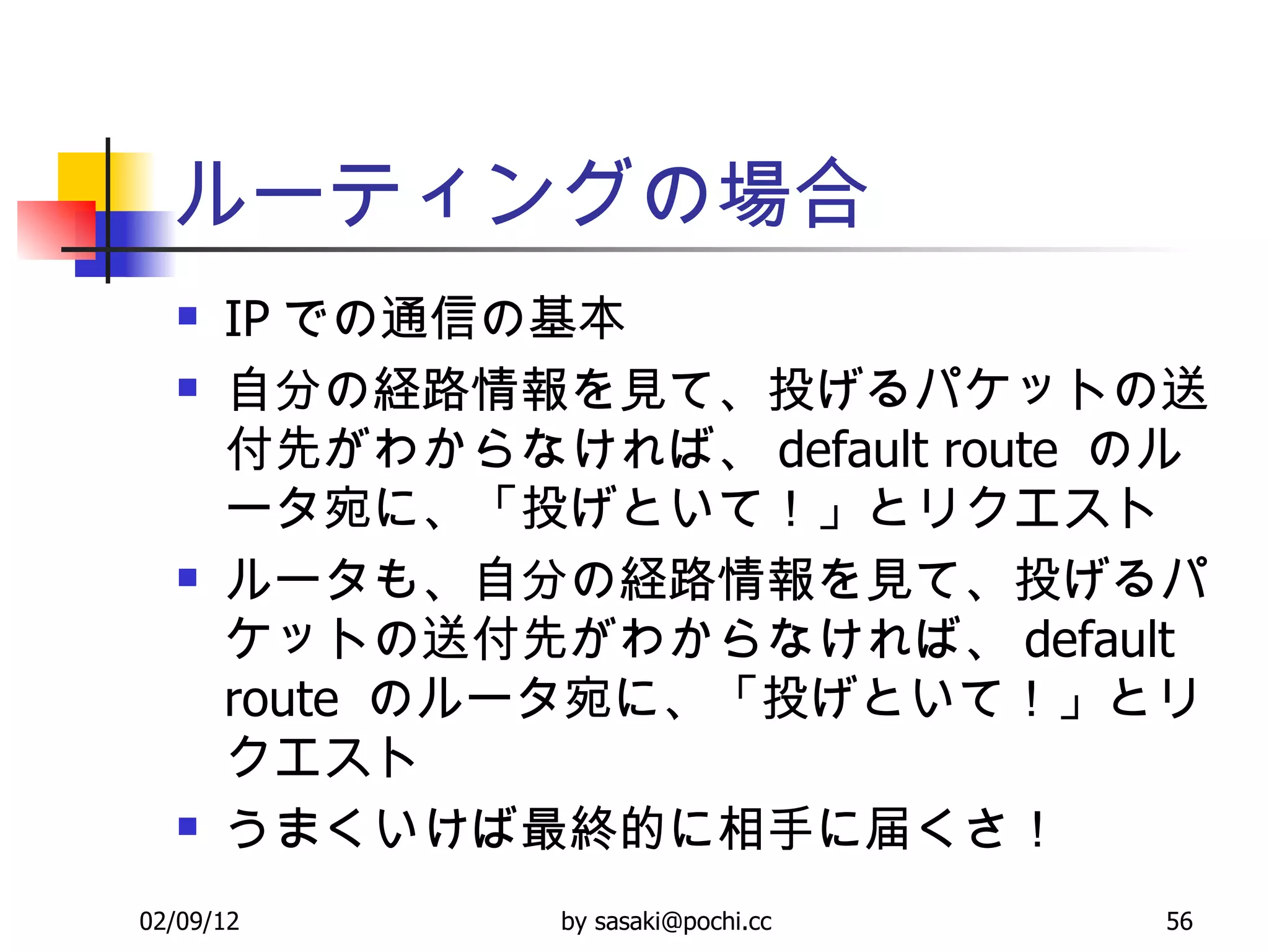 ルーティングの場合 IP での通信の基本 自分の経路情報を見て、投げるパケットの送付先がわからなければ、 default route  のルータ宛に、「投げといて！」とリクエスト ルータも、自分の経路情報を見て、投げるパケットの送付先がわからなければ、 default route  のルータ宛に、「投げといて！」とリクエスト うまくいけば最終的に相手に届くさ！ 