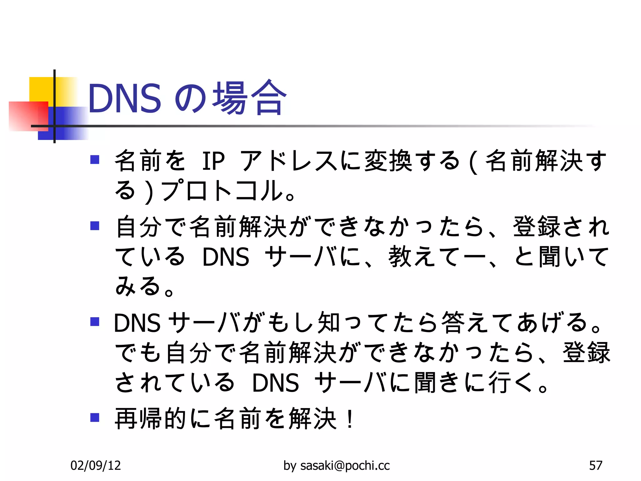 DNS の場合 名前を  IP  アドレスに変換する ( 名前解決する ) プロトコル。 自分で名前解決ができなかったら、登録されている  DNS  サーバに、教えてー、と聞いてみる。 DNS サーバがもし知ってたら答えてあげる。でも自分で名前解決ができなかったら、登録されている  DNS  サーバに聞きに行く。 再帰的に名前を解決！ 