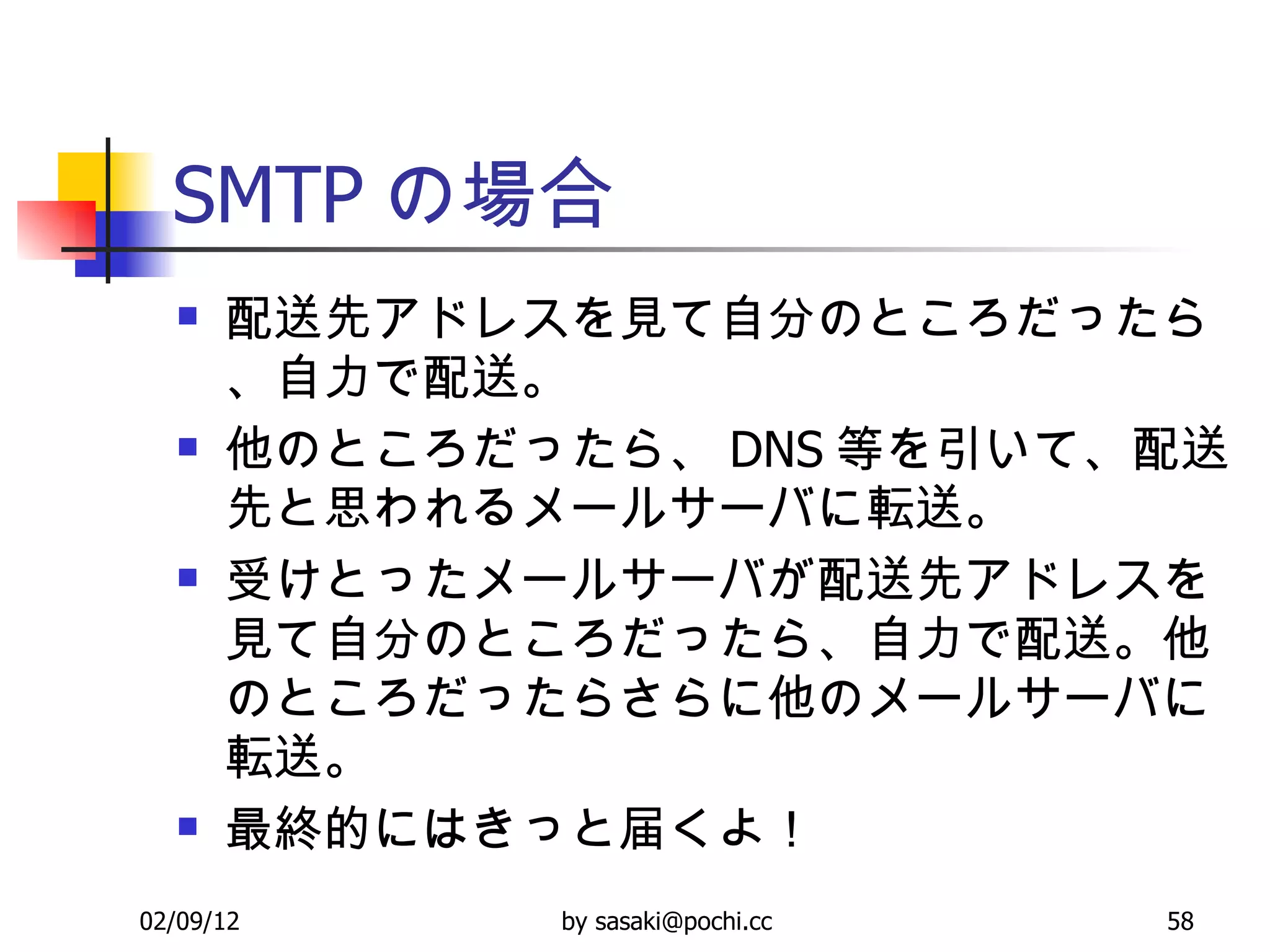 SMTP の場合 配送先アドレスを見て自分のところだったら、自力で配送。 他のところだったら、 DNS 等を引いて、配送先と思われるメールサーバに転送。 受けとったメールサーバが配送先アドレスを見て自分のところだったら、自力で配送。他のところだったらさらに他のメールサーバに転送。 最終的にはきっと届くよ！ 