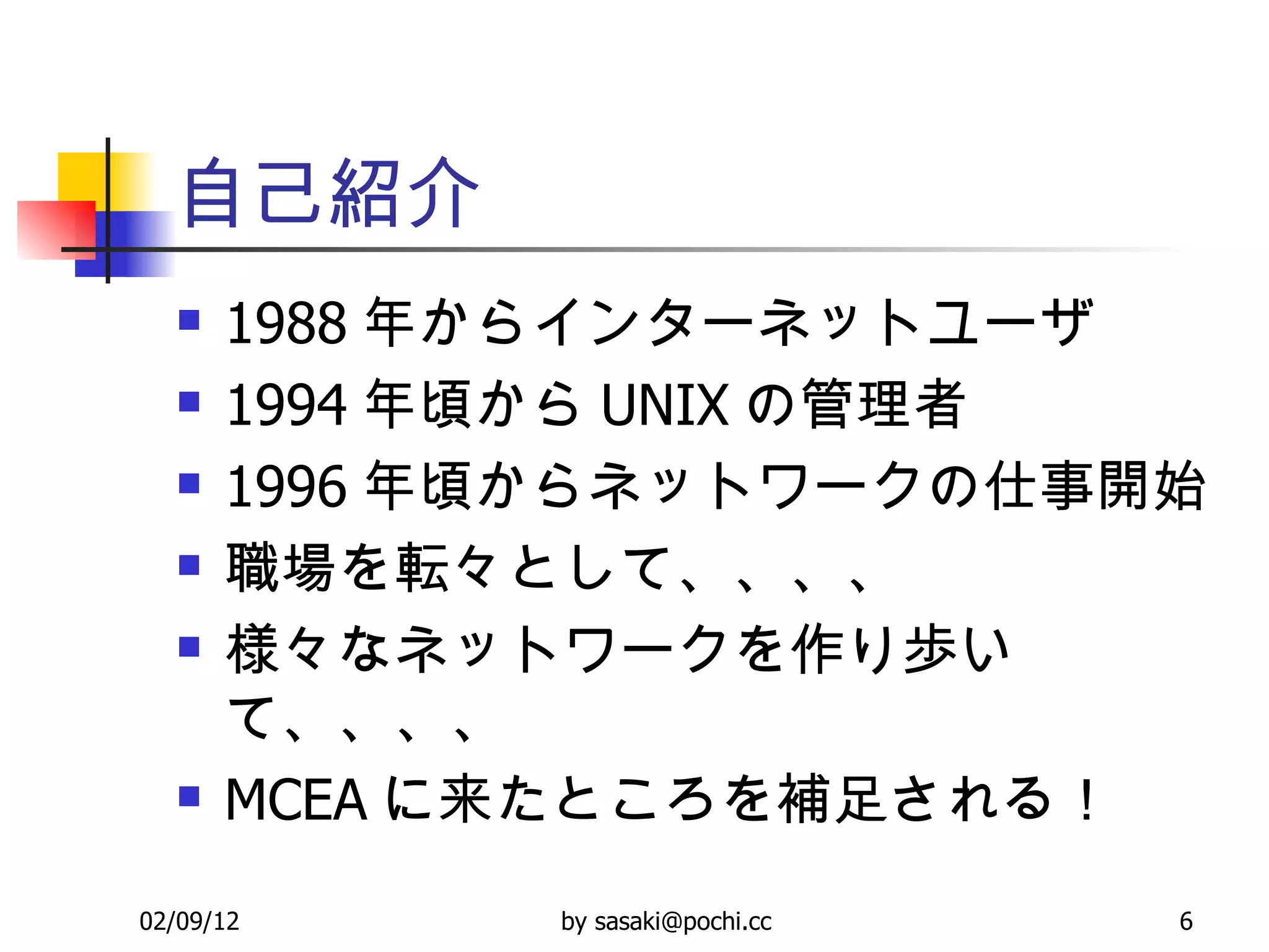 自己紹介 1988 年からインターネットユーザ 1994 年頃から UNIX の管理者 1996 年頃からネットワークの仕事開始 職場を転々として、、、、 様々なネットワークを作り歩いて、、、、 MCEA に来たところを補足される！ 