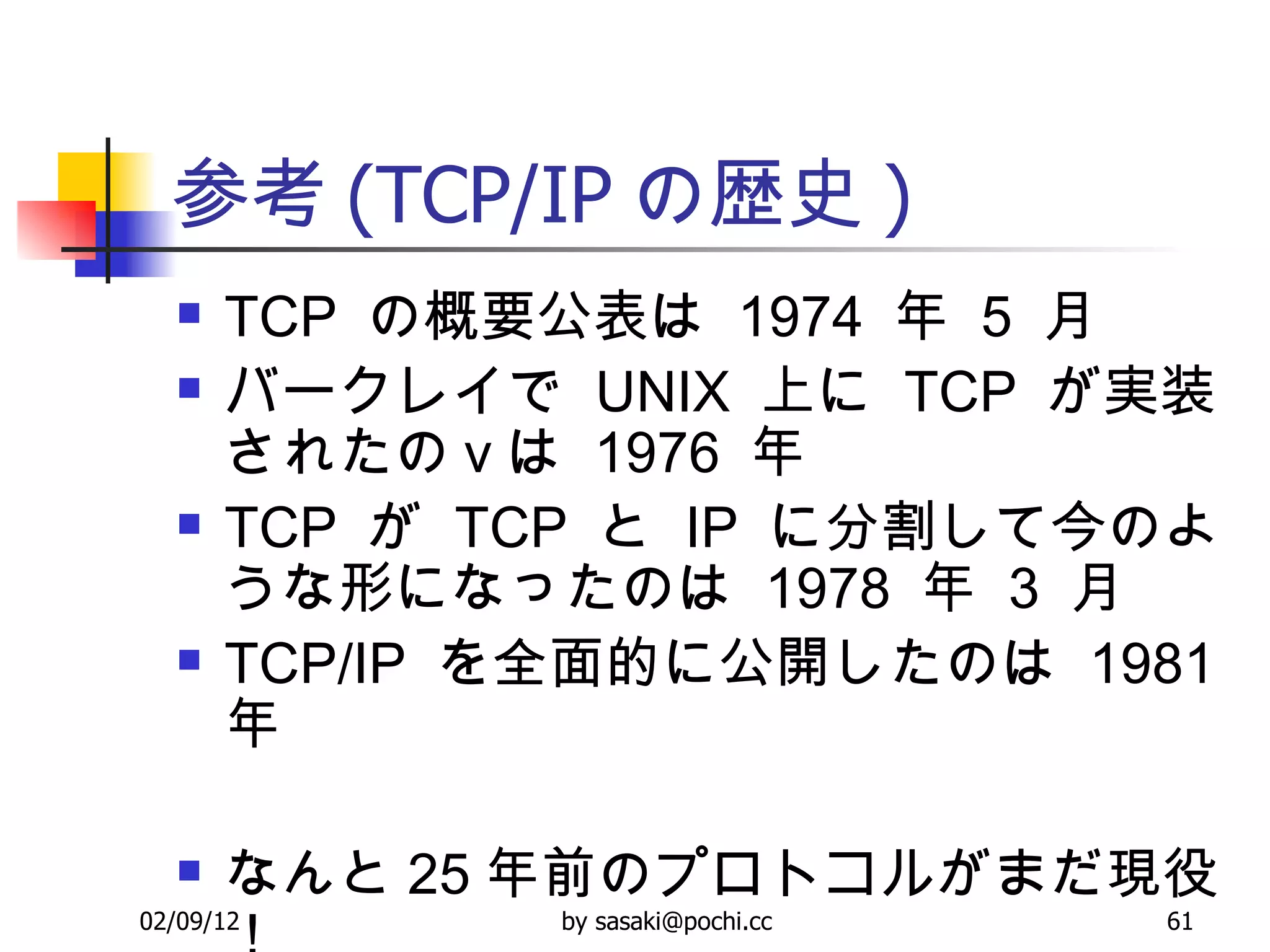 参考 (TCP/IP の歴史 ) TCP  の概要公表は  1974  年  5  月 バークレイで  UNIX  上に  TCP  が実装されたの v は  1976  年 TCP  が  TCP  と  IP  に分割して今のような形になったのは  1978  年  3  月 TCP/IP  を全面的に公開したのは  1981  年  なんと 25 年前のプロトコルがまだ現役！ 
