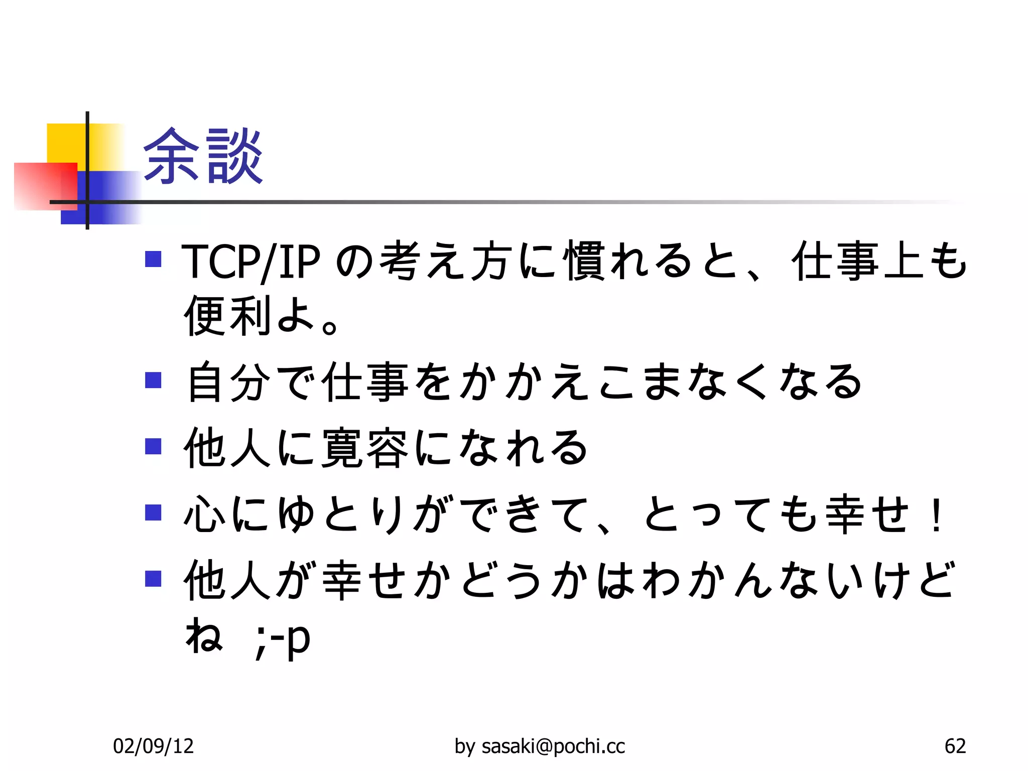 余談 TCP/IP の考え方に慣れると、仕事上も便利よ。 自分で仕事をかかえこまなくなる 他人に寛容になれる 心にゆとりができて、とっても幸せ！ 他人が幸せかどうかはわかんないけどね  ;-p 