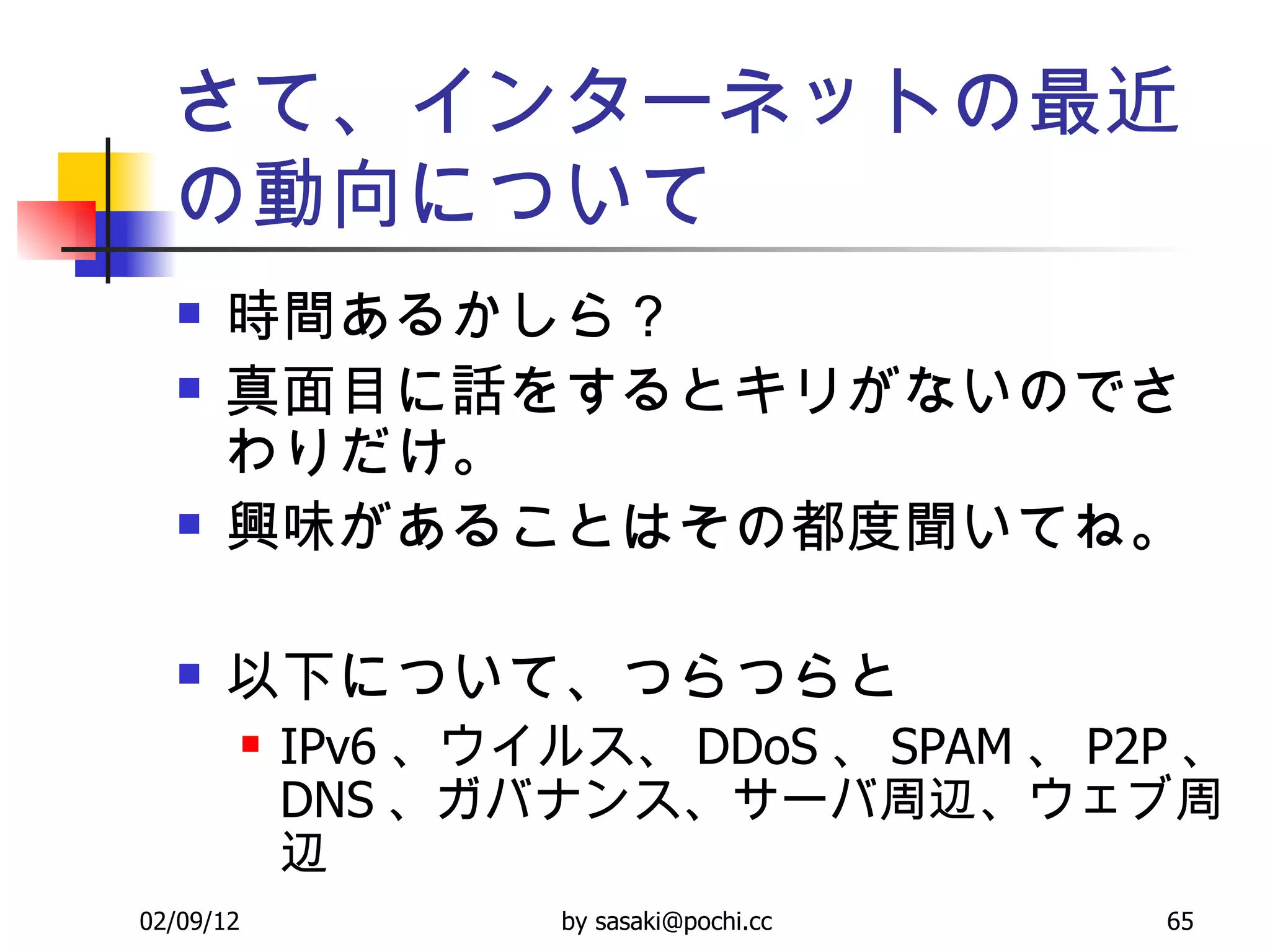 さて、インターネットの最近の動向について 時間あるかしら？ 真面目に話をするとキリがないのでさわりだけ。 興味があることはその都度聞いてね。 以下について、つらつらと IPv6 、ウイルス、 DDoS 、 SPAM 、 P2P 、 DNS 、ガバナンス、サーバ周辺、ウェブ周辺 