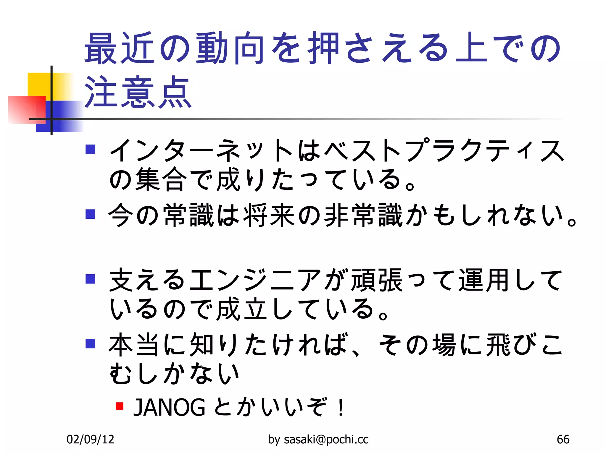 最近の動向を押さえる上での注意点 インターネットはベストプラクティスの集合で成りたっている。  今の常識は将来の非常識かもしれない。  支えるエンジニアが頑張って運用しているので成立している。  本当に知りたければ、その場に飛びこむしかない JANOG とかいいぞ！ 