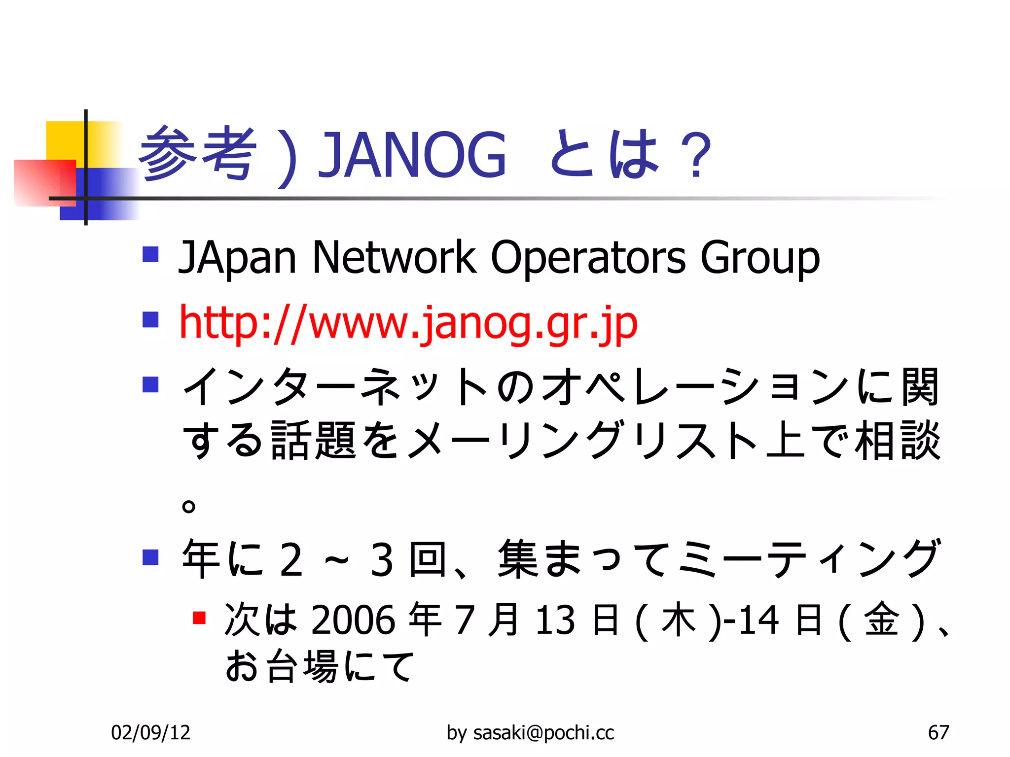 参考 ) JANOG  とは？ JApan Network Operators Group http://www.janog.gr.jp インターネットのオペレーションに関する話題をメーリングリスト上で相談。 年に 2 ～ 3 回、集まってミーティング 次は 2006 年 7 月 13 日 ( 木 )-14 日 ( 金 ) 、お台場にて 