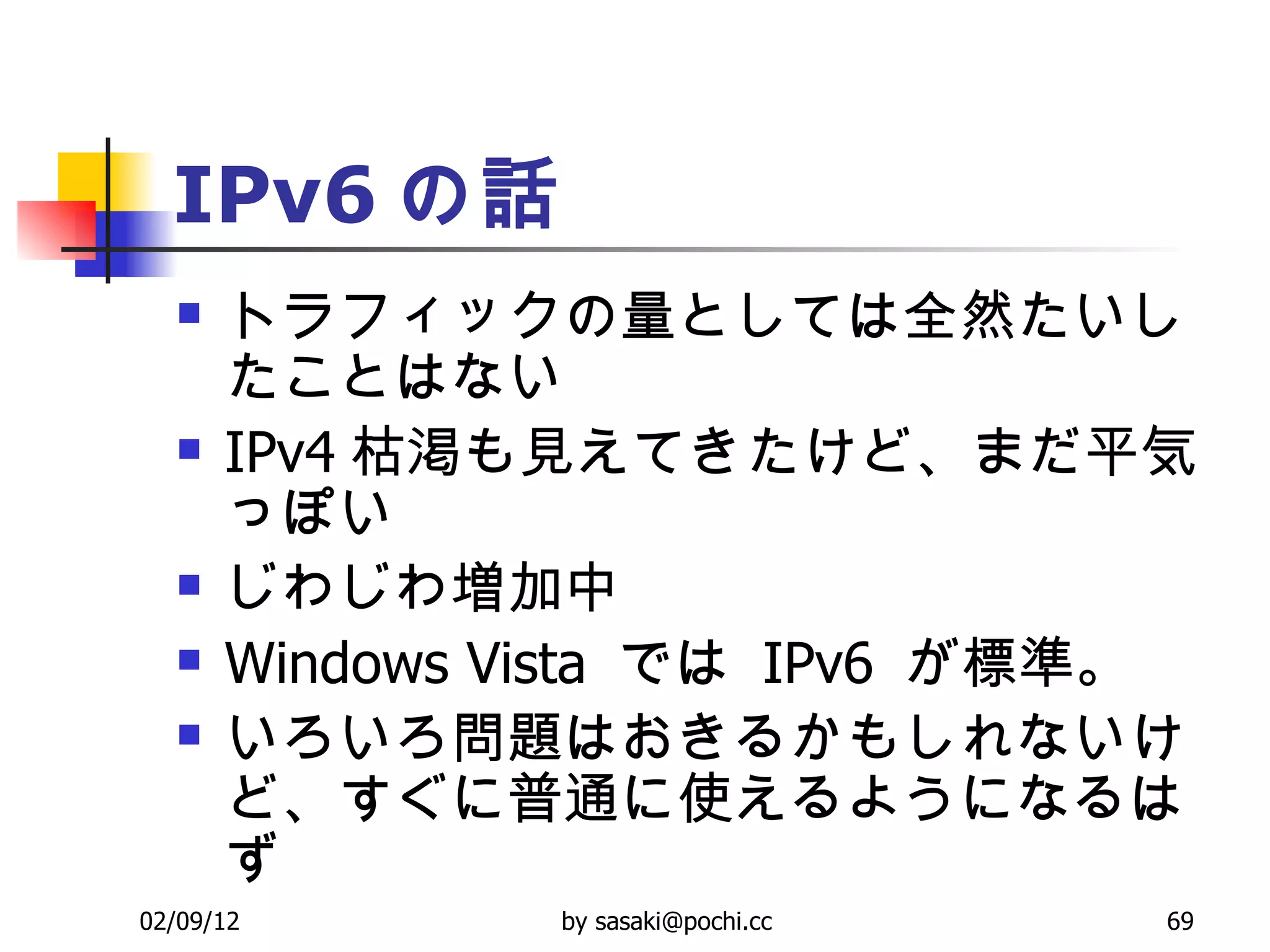 IPv6 の話 トラフィックの量としては全然たいしたことはない  IPv4 枯渇も見えてきたけど、まだ平気っぽい  じわじわ増加中  Windows Vista  では  IPv6  が標準。  いろいろ問題はおきるかもしれないけど、すぐに普通に使えるようになるはず  