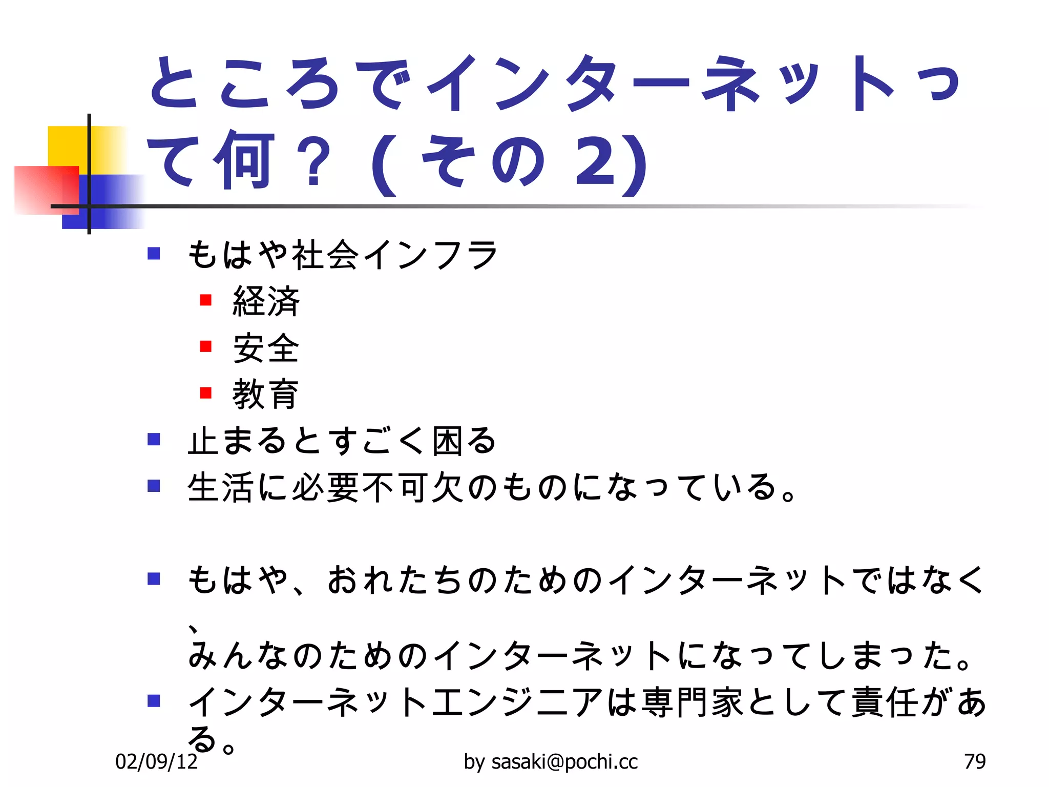 ところでインターネットって何？ ( その 2) もはや社会インフラ 経済 安全 教育 止まるとすごく困る 生活に必要不可欠のものになっている。 もはや、おれたちのためのインターネットではなく、 みんなのためのインターネットになってしまった。 インターネットエンジニアは専門家として責任がある。 