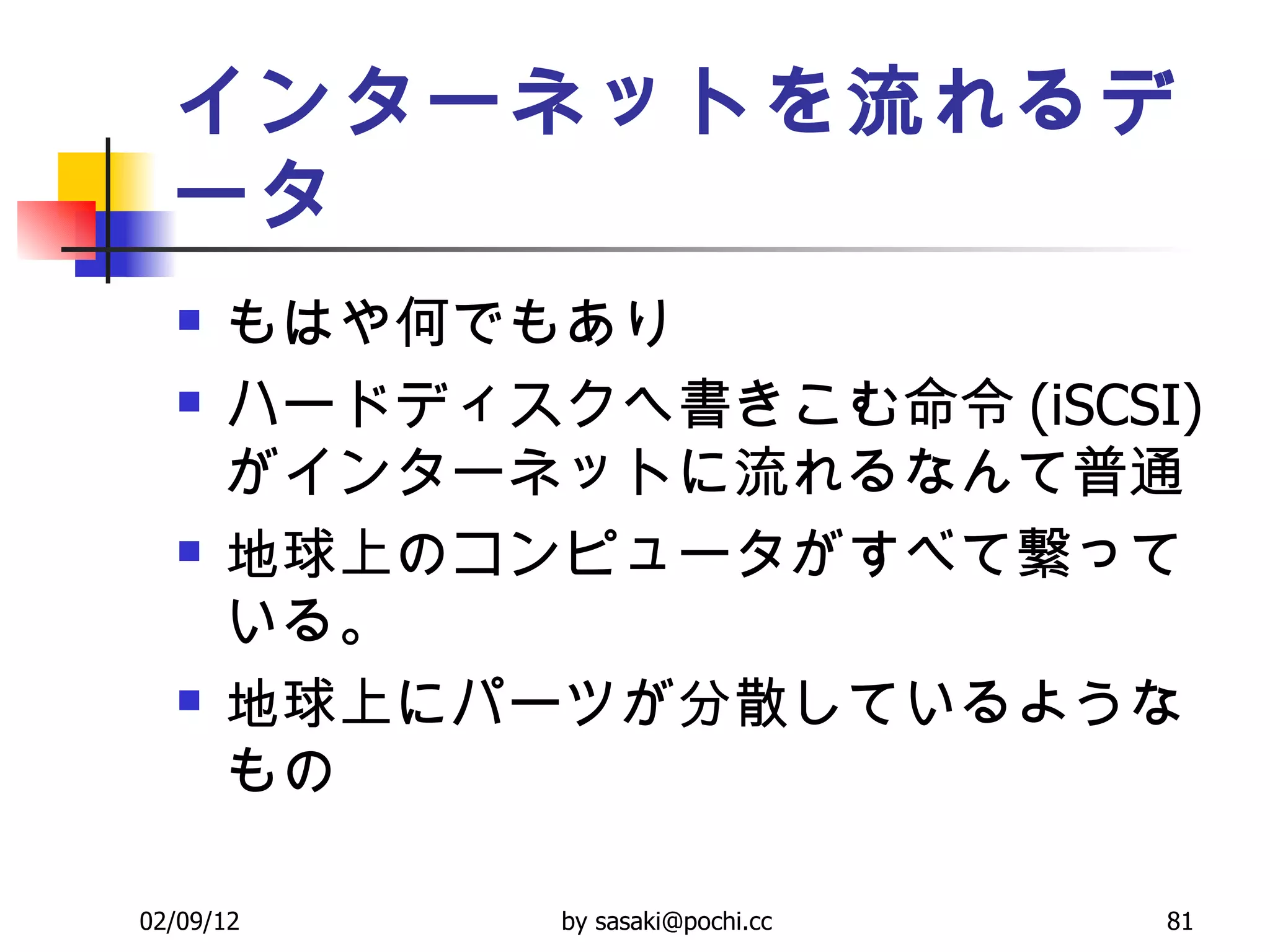 インターネットを流れるデータ もはや何でもあり ハードディスクへ書きこむ命令 (iSCSI) がインターネットに流れるなんて普通 地球上のコンピュータがすべて繋っている。 地球上にパーツが分散しているようなもの 