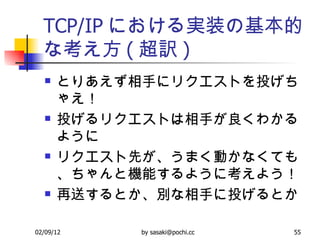 TCP/IP における実装の基本的な考え方 ( 超訳 ) とりあえず相手にリクエストを投げちゃえ！  投げるリクエストは相手が良くわかるように リクエスト先が、うまく動かなくても、ちゃんと機能するように考えよう！ 再送するとか、別な相手に投げるとか 