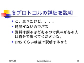 各プロトコルの詳細を説明 と、思ったけど、、、、 時間がないのでパス 資料は腐るほどあるので興味がある人は自分で調べてくださいな。 DNS ぐらいは後で説明するかも 