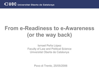 From e-Readiness to e-Awareness (or the way back) Ismael Peña López Faculty of Law and Political Science Universitat Oberta de Catalunya Povo di Trento,   25 / 05 / 2006 