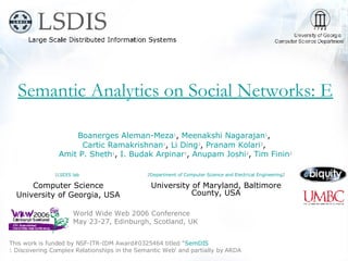 Semantic Analytics on Social Networks: Experiences in Addressing the Problem of Conflict of Interest Detection World Wide Web 2006 Conference May 23-27, Edinburgh, Scotland, UK This work is funded by NSF-ITR-IDM Award#0325464 titled '‘ SemDIS : Discovering Complex Relationships in the Semantic Web ’ and partially by ARDA Boanerges Aleman-Meza 1 ,  Meenakshi Nagarajan 1 ,  Cartic Ramakrishnan 1 ,  Li Ding 2 ,  Pranam Kolari 2 ,  Amit P. Sheth 1 ,  I. Budak Arpinar 1 ,  Anupam Joshi 2 ,  Tim Finin 2 1 LSDIS lab   Computer Science University of Georgia, USA 2 Department of Computer Science and Electrical Engineering 2 University of Maryland, Baltimore County, USA 