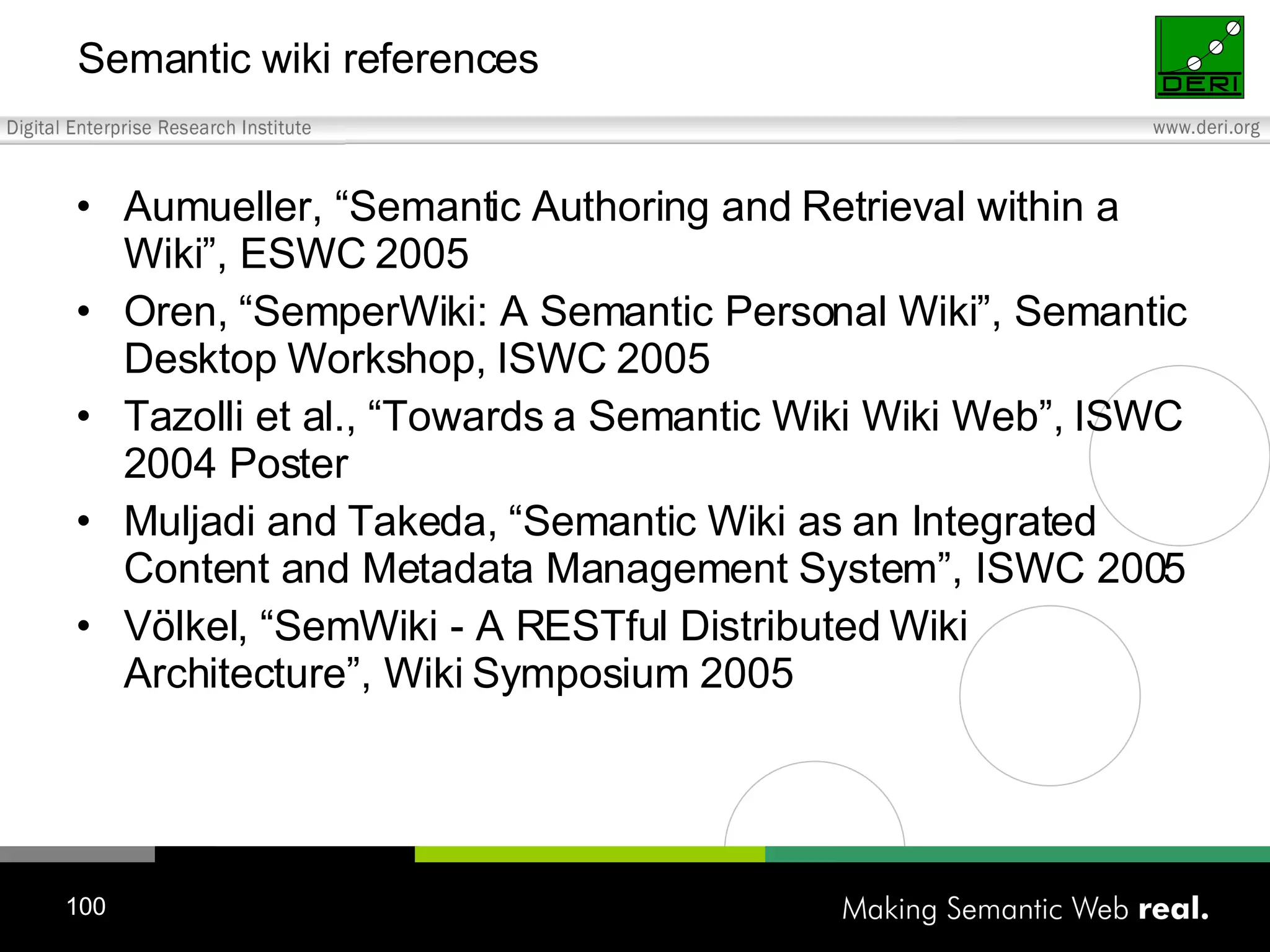Semantic wiki references Aumueller, “Semantic Authoring and Retrieval within a Wiki”, ESWC 2005 Oren, “SemperWiki: A Semantic Personal Wiki”, Semantic Desktop Workshop, ISWC 2005 Tazolli et al., “Towards a Semantic Wiki Wiki Web”, ISWC 2004 Poster Muljadi and Takeda, “ Semantic Wiki as an Integrated Content and Metadata Management System”, ISWC 2005 Völkel, “SemWiki - A RESTful Distributed Wiki Architecture”, Wiki Symposium 2005 
