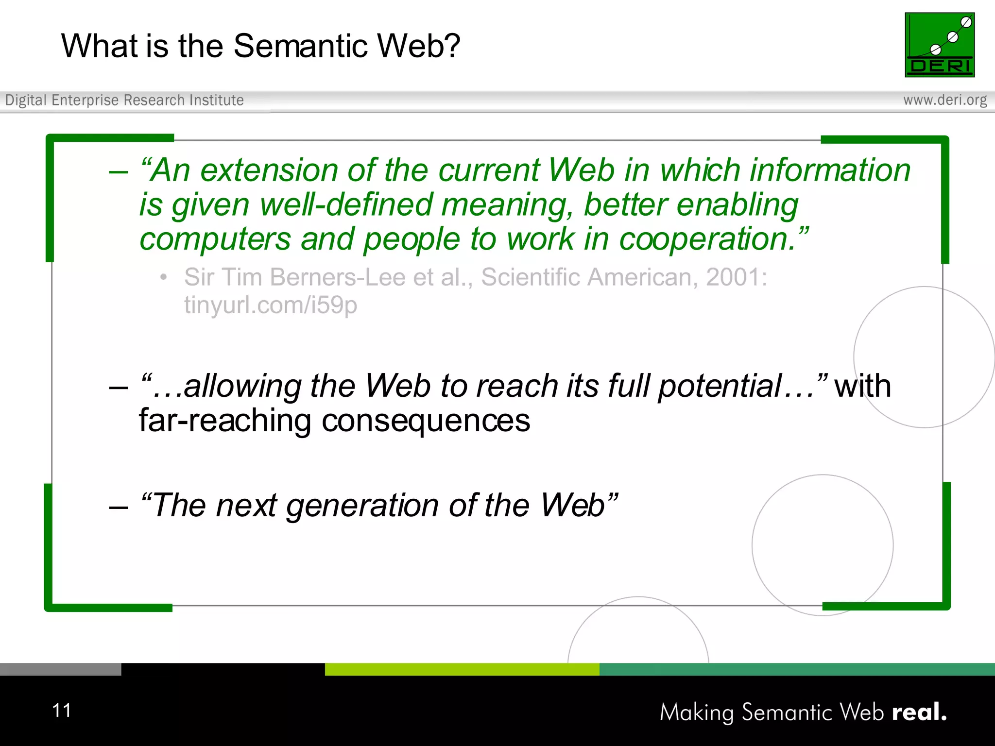 “ An extension of the current Web in which information is given well-defined meaning, better enabling computers and people to work in cooperation.” Sir Tim Berners-Lee et al., Scientific American, 2001: tinyurl.com/i59p “… allowing the Web to reach its full potential…” with far-reaching consequences “ The next generation of the Web” What is the Semantic Web? 