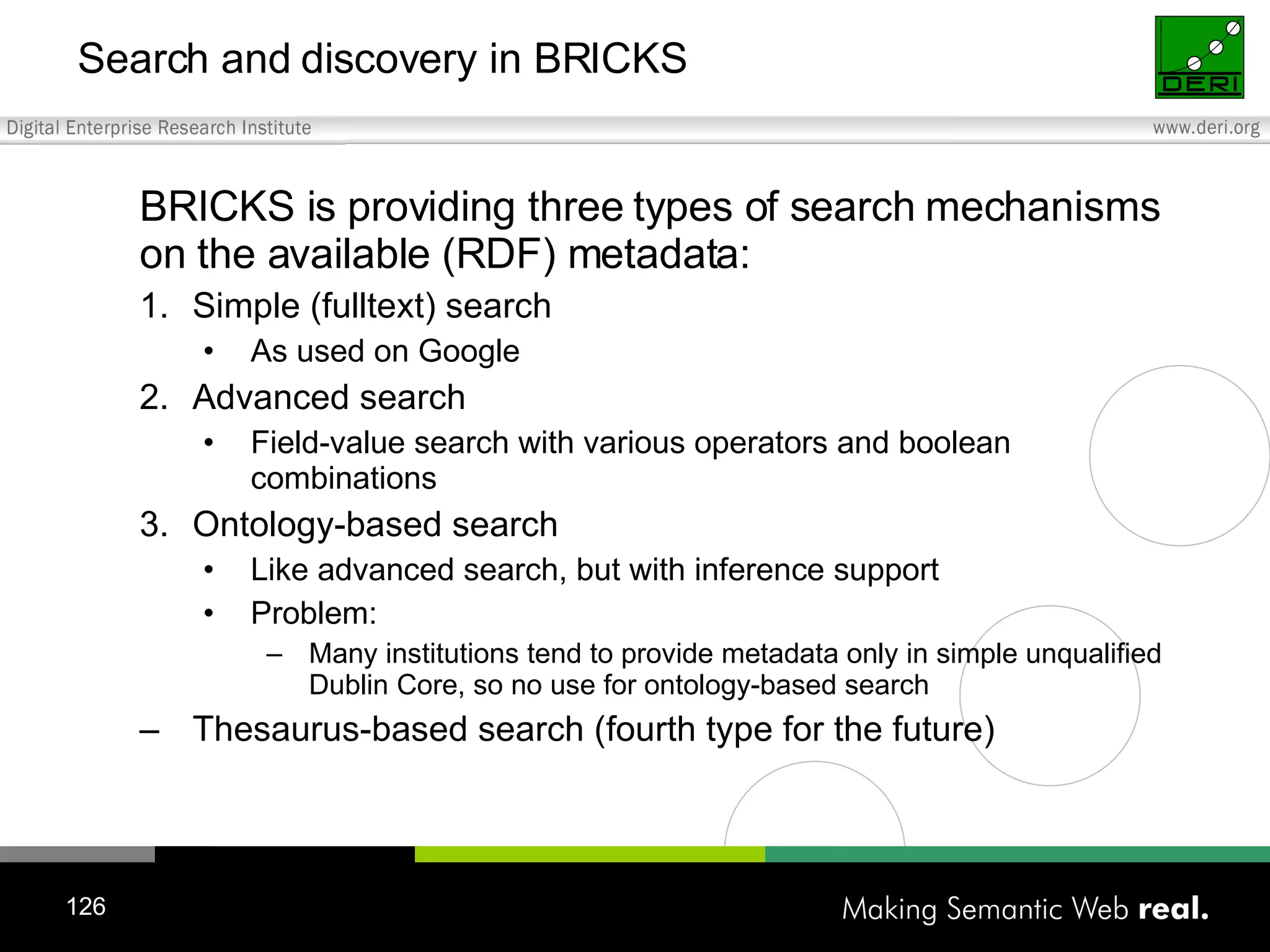 Search and discovery in BRICKS BRICKS is providing three types of search mechanisms on the available (RDF) metadata: Simple (fulltext) search As used on Google Advanced search Field-value search with various operators and boolean combinations Ontology-based search Like advanced search, but with inference support Problem: Many institutions tend to provide metadata only in simple unqualified Dublin Core, so no use for ontology-based search Thesaurus-based search (fourth type for the future) 