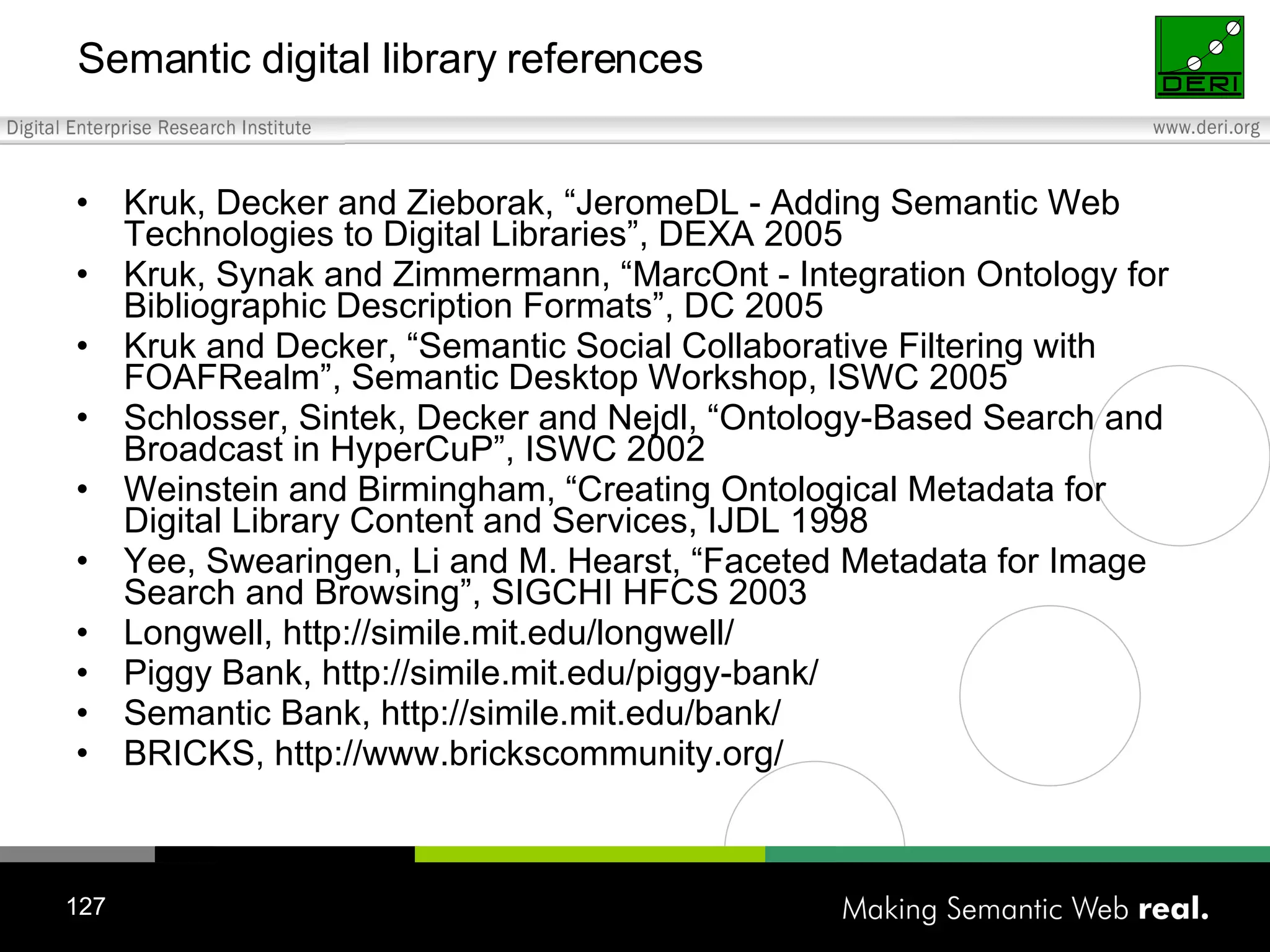 Semantic digital library references Kruk, Decker and Zieborak, “JeromeDL - Adding Semantic Web Technologies to Digital Libraries”, DEXA 2005 Kruk, Synak and Zimmermann, “MarcOnt - Integration Ontology for Bibliographic Description Formats”, DC 2005 Kruk and Decker, “Semantic Social Collaborative Filtering with FOAFRealm”, Semantic Desktop Workshop, ISWC 2005 Schlosser, Sintek, Decker and Nejdl, “Ontology-Based Search and Broadcast in HyperCuP”, ISWC 2002 Weinstein and Birmingham, “Creating Ontological Metadata for Digital Library Content and Services, IJDL 1998 Yee, Swearingen, Li and M. Hearst, “Faceted Metadata for Image Search and Browsing”, SIGCHI HFCS 2003 Longwell, http://simile.mit.edu/longwell/ Piggy Bank, http://simile.mit.edu/piggy-bank/ Semantic Bank, http://simile.mit.edu/bank/ BRICKS, http://www.brickscommunity.org/ 