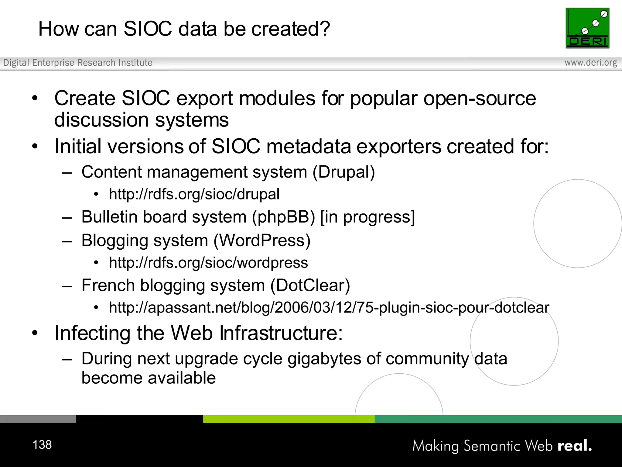 Create SIOC export modules for popular open-source discussion systems Initial versions of SIOC metadata exporters created for: Content management system (Drupal) http://rdfs.org/sioc/drupal Bulletin board system (phpBB) [in progress] Blogging system (WordPress) http://rdfs.org/sioc/wordpress French blogging system (DotClear) http://apassant.net/blog/2006/03/12/75-plugin-sioc-pour-dotclear Infecting the Web Infrastructure: During next upgrade cycle gigabytes of community data become available How can SIOC data be created? 