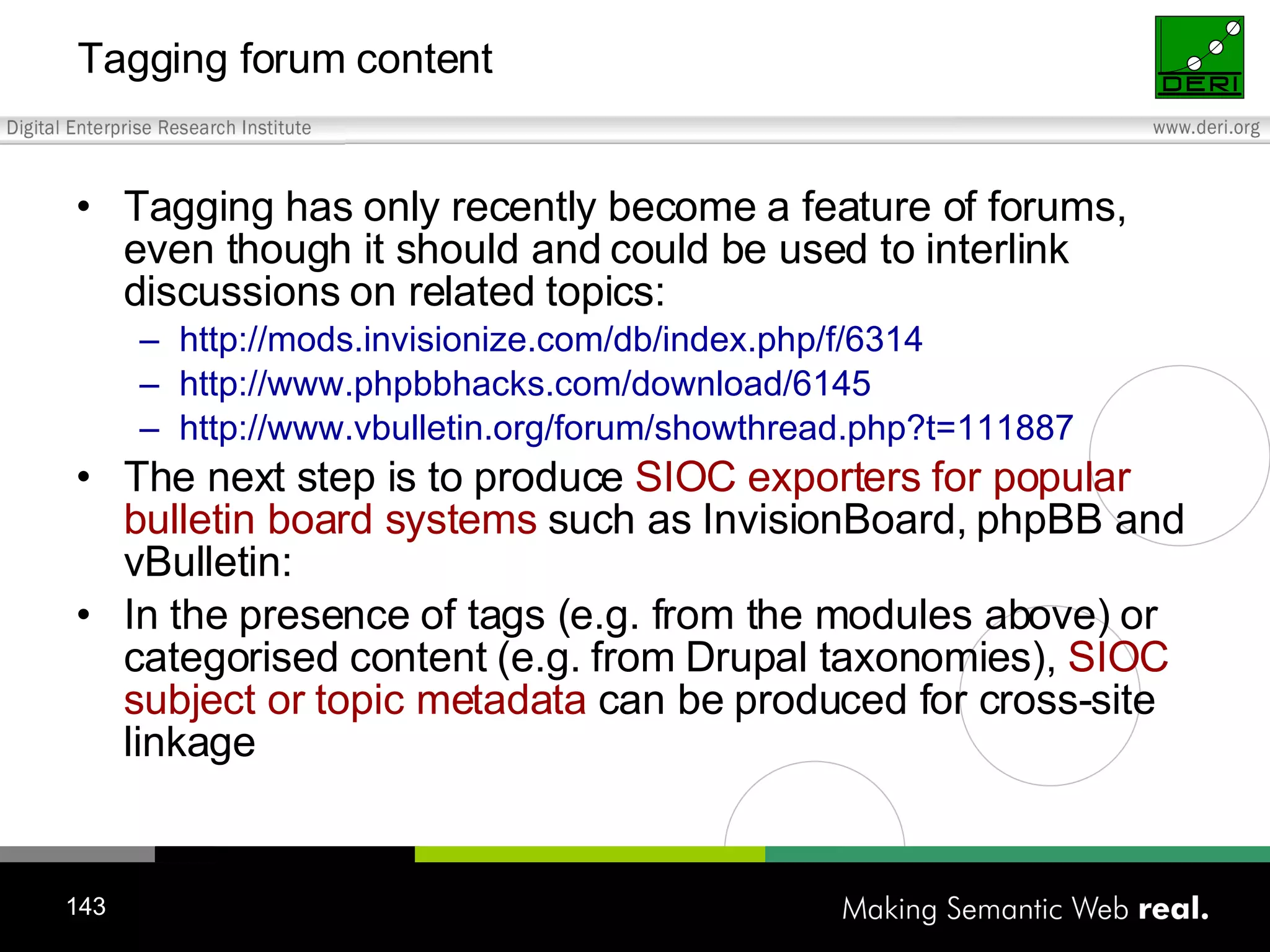 Tagging forum content Tagging has only recently become a feature of forums, even though it should and could be used to interlink discussions on related topics: http://mods.invisionize.com/db/index.php/f/6314 http://www.phpbbhacks.com/download/6145 http://www.vbulletin.org/forum/showthread.php?t=111887 The next step is to produce SIOC exporters for popular bulletin board systems such as InvisionBoard, phpBB and vBulletin: In the presence of tags (e.g. from the modules above) or categorised content (e.g. from Drupal taxonomies), SIOC subject or topic metadata can be produced for cross-site linkage 