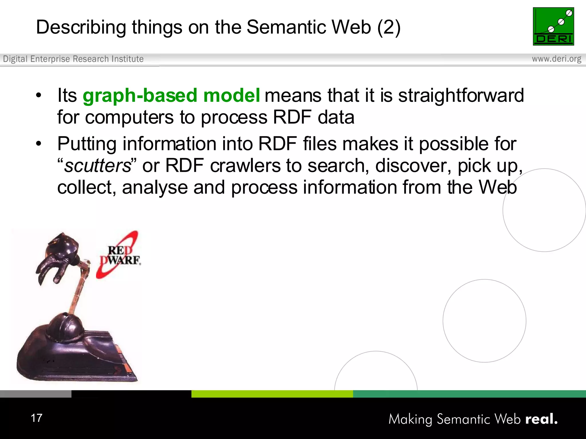 Describing things on the Semantic Web (2) Its graph-based model means that it is straightforward for computers to process RDF data Putting information into RDF files makes it possible for “ scutters ” or RDF crawlers to search, discover, pick up, collect, analyse and process information from the Web 
