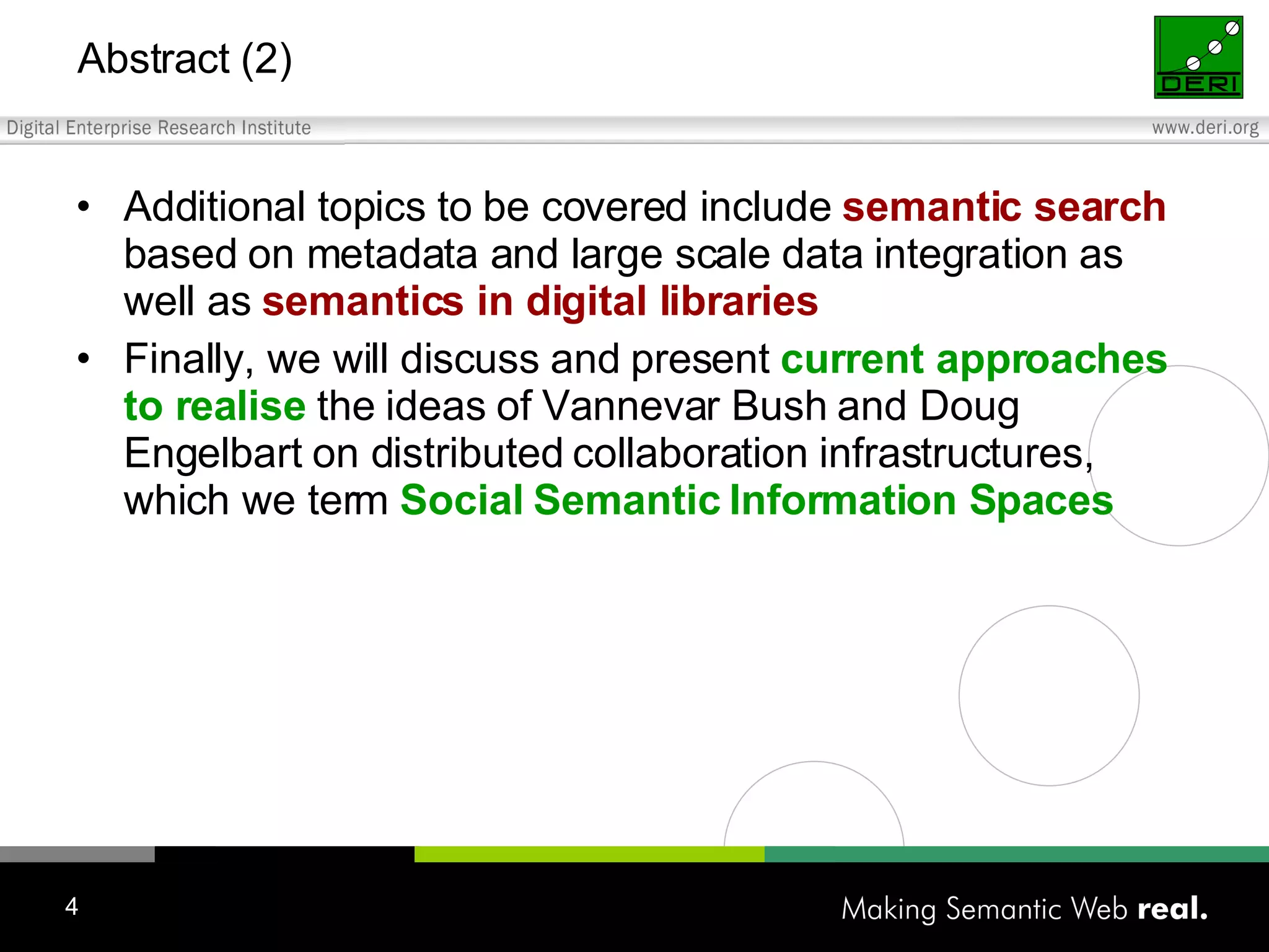 Abstract (2) Additional topics to be covered include semantic search based on metadata and large scale data integration as well as semantics in digital libraries Finally, we will discuss and present current approaches to realise the ideas of Vannevar Bush and Doug Engelbart on distributed collaboration infrastructures, which we term Social Semantic Information Spaces 