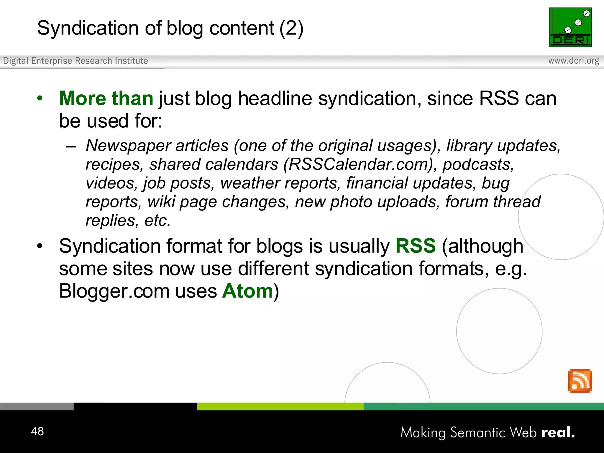 Syndication of blog content (2) More than just blog headline syndication, since RSS can be used for: Newspaper articles (one of the original usages) , library updates, recipes, shared calendars (RSSCalendar.com) , podcasts, videos, job posts, weather reports, financial updates, bug reports, wiki page changes, new photo uploads, forum thread replies, etc. Syndication format for blogs is usually RSS (although some sites now use different syndication formats, e.g. Blogger.com uses Atom ) 