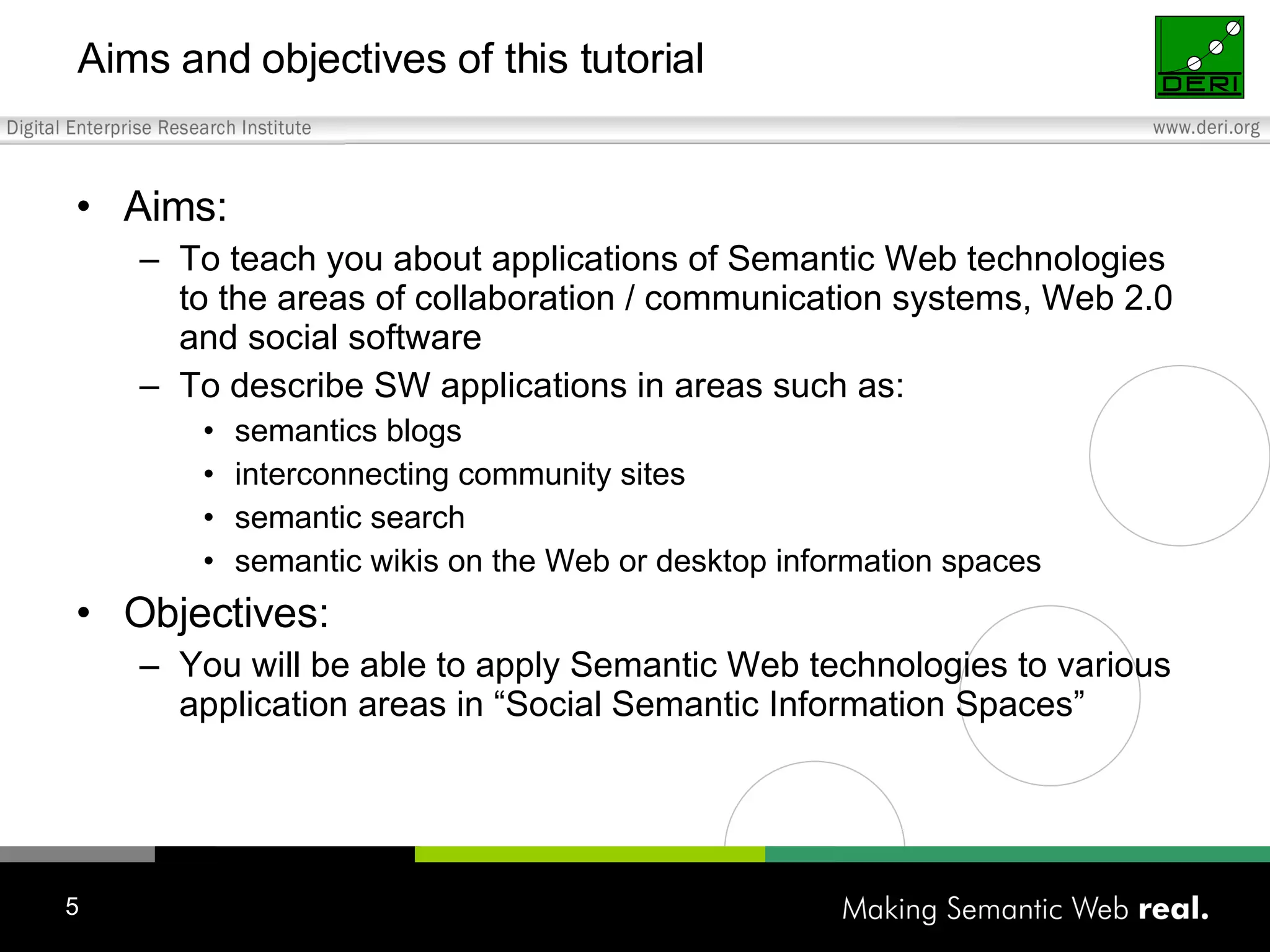 Aims and objectives of this tutorial Aims: To teach you about applications of Semantic Web technologies to the areas of collaboration / communication systems, Web 2.0 and social software To describe SW applications in areas such as: semantics blogs interconnecting community sites semantic search semantic wikis on the Web or desktop information spaces Objectives: You will be able to apply Semantic Web technologies to various application areas in “Social Semantic Information Spaces” 