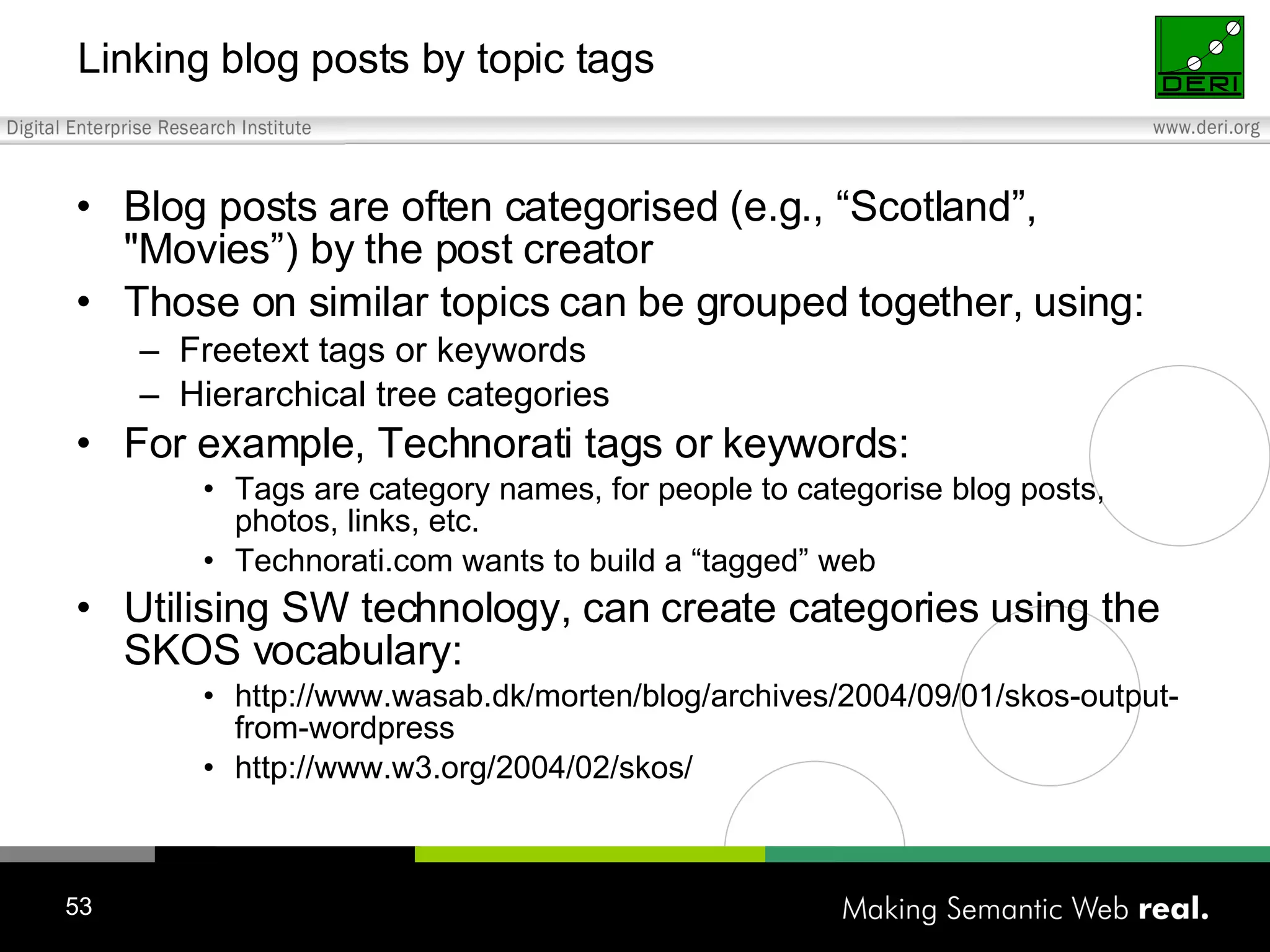 Linking blog posts by topic tags Blog posts are often categorised (e.g., “Scotland”, &quot;Movies”) by the post creator Those on similar topics can be grouped together, using: Freetext tags or keywords Hierarchical tree categories For example, Technorati tags or keywords: Tags are category names, for people to categorise blog posts, photos, links, etc. Technorati.com wants to build a “tagged” web Utilising SW technology, can create categories using the SKOS vocabulary: http://www.wasab.dk/morten/blog/archives/2004/09/01/skos-output-from-wordpress http://www.w3.org/2004/02/skos/ 