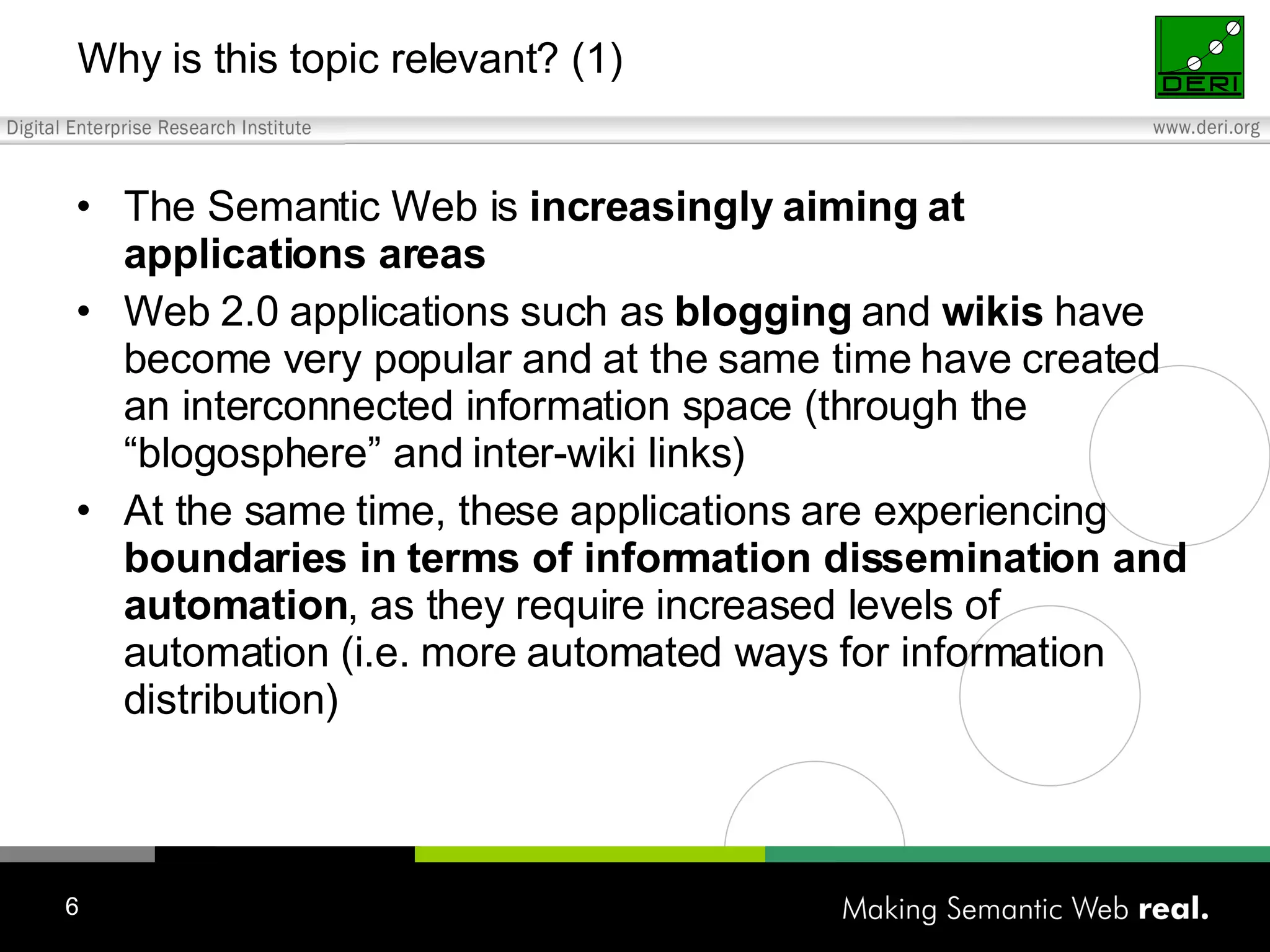 Why is this topic relevant? (1) The Semantic Web is increasingly aiming at applications areas Web 2.0 applications such as blogging and wikis have become very popular and at the same time have created an interconnected information space (through the “blogosphere” and inter-wiki links) At the same time, these applications are experiencing boundaries in terms of information dissemination and automation , as they require increased levels of automation (i.e. more automated ways for information distribution) 