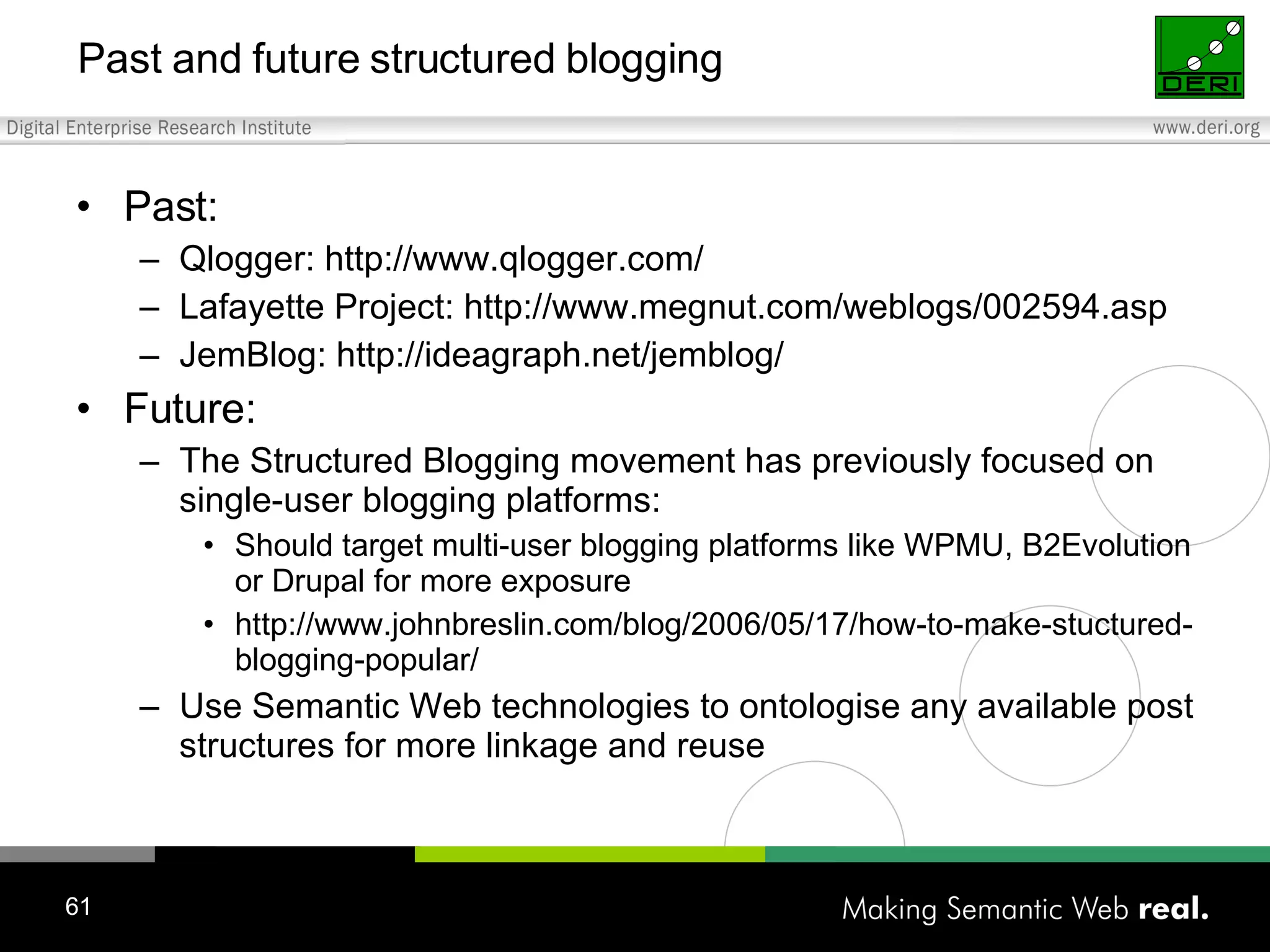 Past and future structured blogging Past: Qlogger: http://www.qlogger.com/ Lafayette Project: http://www.megnut.com/weblogs/002594.asp JemBlog: http://ideagraph.net/jemblog/ Future: The Structured Blogging movement has previously focused on single-user blogging platforms: Should target multi-user blogging platforms like WPMU, B2Evolution or Drupal for more exposure http://www.johnbreslin.com/blog/2006/05/17/how-to-make-stuctured-blogging-popular/ Use Semantic Web technologies to ontologise any available post structures for more linkage and reuse 